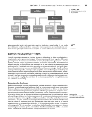 CAPÍTULO 3 | DISEÑO DE LA INVESTIGACIÓN, DATOS SECUNDARIOS Y SINDICADOS 69
gubernamentales, fuentes gubernamentales, servicios sindicados y social media. De este modo,
los social media son fuentes de datos secundarios internos y externos (y se analizarán más ade-
lante en este capítulo). A continuación se describen las fuentes de los datos secundarios internos.
DATOS SECUNDARIOS INTERNOS
Antes de reunir datos secundarios externos, siempre es útil analizar los datos secundarios inter-
nos, los cuales suelen generarse como parte del proceso continuo de hacer negocios. Tales datos
pueden provenir de informes de contabilidad, de ventas, de producción u operaciones, o bien, de
expertos internos. Aunque es posible que los datos secundarios internos estén disponibles en un
formato utilizable, lo más común es que se requiera de un gran esfuerzo de procesamiento para
poder utilizarlos. Por ejemplo, los recibos generados por la caja registradora de una tienda depar-
tamental podrían contener una gran cantidad de información, como ventas por línea de producto,
ventas por tienda específica, ventas por región geográfica, ventas mediante pago en efectivo y con
tarjeta de crédito, ventas en periodos específicos, ventas por tamaño de compra, etcétera. Sin em-
bargo, para poder utilizar esta información, habrá que transferir los datos de los recibos de ventas
en papel a una base de datos por computadora y analizarlos detenidamente. Muchas organizacio-
nes están creando complejas bases de datos de los clientes para utilizarlas como plataformas en
sus actividades de marketing.
Bases de datos de clientes
Para muchas empresas, el primer paso para crear una base de datos de clientes consiste en trans-
ferir a una computadora personal la información de las ventas brutas, como la que se encuentra en
las notas o facturas de venta. La información de los clientes también se obtiene de otras fuentes,
como los documentos de garantía o los programas de lealtad (por ejemplo, los programas de via-
jero frecuente de las líneas aéreas). Ésta se complementa con los datos demográficos y psicográ-
ficos de los clientes, que se obtienen de fuentes secundarias externas. La psicografía se refiere
a los perfiles psicológicos, en términos cuantitativos, de los individuos. Varias compañías de este
ramo, como Experian (www.experian.com) han reunido listas de familias que incluyen nombres,
direcciones y una gran cantidad de datos específicos de individuos. El tamaño de estas bases de
datos de clientes es asombroso. Sears, por ejemplo, tiene a más del 75 por ciento de las familias
estadounidenses en su base de datos de clientes. En el ejemplo de la primera sección “La investiga-
ción en la práctica” de este capítulo, se mencionó que Starbucks analizó sus propias bases de datos
de clientes para determinar que los consumidores deseaban un café de alta calidad a un precio
menor. Tales bases de datos de clientes se conservan en un almacén de datos.
psicografía
Cuantificación de los perfiles
psicológicos de los individuos.
FIGURA 3.6
CLASIFICACIÓN DE LOS DATOS
SECUNDARIOS
ARC y
marketing
de bases de
datos
Bases de
datos
de clientes
Externos
Internos
Social media
Almacén de datos y
minería de datos
Servicios
sindicados
Negocios/
no
guberna-
mentales
Gobierno
Datos
secundarios
 