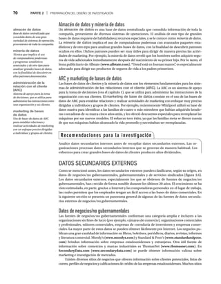 70 PARTE 2 | PREPARACIÓN DEL DISEÑO DE INVESTIGACIÓN
Almacén de datos y minería de datos
Un almacén de datos es una base de datos centralizada que consolida información de toda la
compañía, proveniente de diversos sistemas de operaciones. El análisis de este tipo de grandes
bases de datos requiere de habilidades y recursos especiales, y se le conoce como minería de datos.
La minería de datos implica el uso de computadoras poderosas con avanzados paquetes esta-
dísticos y de otro tipo para analizar grandes bases de datos, con la finalidad de descubrir patrones
ocultos en ellos. Dichos patrones pueden ser muy útiles para dirigir de manera precisa las activi-
dades de marketing. Por ejemplo, la minería de datos reveló que los hombres suelen adquirir segu-
ros de vida adicionales inmediatamente después del nacimiento de su primer hijo. Por lo tanto, el
lema publicitario de Allstate (www.allstate.com), “Usted está en buenas manos”
, es especialmente
adecuado para dirigir sus productos de seguros de vida a los padres primerizos.
ARC y marketing de bases de datos
Las bases de datos de clientes y la minería de datos son los elementos fundamentales para los siste-
mas de administración de las relaciones con el cliente (ARC). La ARC es un sistema de apoyo
para la toma de decisiones (vea el capítulo 1), que se utiliza para administrar las interacciones de la
organización con sus clientes. El marketing de base de datos consiste en el uso de las bases de
datos de ARC para entablar relaciones y realizar actividades de marketing con enfoque muy preciso
dirigidas a individuos y grupos de clientes. Por ejemplo, recientemente Whirlpool utilizó su base de
datos masiva para identificar a las familias de cuatro o más miembros que habían adquirido lavado-
ras o secadoras de su marca cinco años atrás, y les ofreció descuentos especiales para reemplazar las
máquinas por sus nuevos modelos. El esfuerzo tuvo éxito, ya que las familias meta se dieron cuenta
de que sus máquinas habían alcanzado la vida promedio y necesitaban ser reemplazadas.
DATOS SECUNDARIOS EXTERNOS
Como se mencionó antes, los datos secundarios externos pueden clasificarse, según su origen, en
datos de negocios/no gubernamentales, gubernamentales y de servicios sindicados (figura 3.6).
Los datos secundarios externos, especialmente los que se obtienen de fuentes de negocios/no
gubernamentales, han crecido de forma notable durante los últimos 20 años. El crecimiento se ha
visto estimulado, en parte, gracias a Internet y las computadoras personales en el lugar de trabajo,
las cuales permiten que los empleados tengan un fácil acceso a las bases de datos comerciales. En
la siguiente sección se presenta un panorama general de algunas de las fuentes de datos secunda-
rios externos de negocios/no gubernamentales.
Datos de negocios/no gubernamentales
Las fuentes de negocios/no gubernamentales conforman una categoría amplia e incluyen a las
organizaciones sin fines de lucro (por ejemplo, cámaras de comercio), organizaciones comerciales
y profesionales, editores comerciales, empresas de correduría de inversiones y empresas comer-
ciales. La mayor parte de estos datos se pueden obtener fácilmente por Internet. Los negocios pu-
blican una gran cantidad de información en libros, boletines, periódicos, diarios, revistas, informes
y literatura comercial. Moody’s (www.moodys.com) y Standard  Poor’s (www.standardandpoor.
com) brindan información sobre empresas estadounidenses y extranjeras. Otra útil fuente de
información sobre comercios y marcas industriales es ThomasNet (www.thomasnet.com). En
SecondaryData.com (www.secondarydata.com) se puede obtener información valiosa sobre
marketing e investigación de mercados.
Existen diversos sitios de negocios que ofrecen información sobre clientes potenciales, listas de
correo, perfiles de negocios y calificaciones de crédito de las empresas estadounidenses. Muchos sitios
Recomendaciones para la investigación
Analice datos secundarios internos antes de recopilar datos secundarios externos. Las or-
ganizaciones procesan datos secundarios internos que se generan de manera habitual. Los
esfuerzos para crear grandes bases de datos de clientes producen altos dividendos.
almacén de datos
Base de datos centralizada que
consolida datos de una gran
variedad de sistemas de operación,
provenientes de toda la compañía.
minería de datos
Técnica que implica el uso
de computadoras poderosas
y programas estadísticos
avanzados y de otro tipo para
analizar grandes bases de datos,
con la finalidad de descubrir en
ellos patrones desconocidos.
administración de la
relación con el cliente
(ARC)
Sistema de apoyo para la toma
de decisiones, que se utiliza para
administrar las interacciones entre
una organización y sus clientes.
marketing de bases
de datos
Uso de bases de datos de ARC
para entablar relaciones y
realizar actividades de marketing
con un enfoque preciso dirigidas
a individuos y grupos de clientes.
 