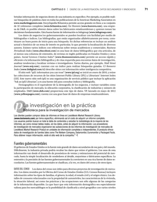 CAPÍTULO 3 | DISEÑO DE LA INVESTIGACIÓN, DATOS SECUNDARIOS Y SINDICADOS 71
brindan información de negocios dentro de una industria en específico. Por ejemplo, es posible reali-
zar búsquedas de palabras clave en todas las publicaciones de la American Marketing Association en
www.marketingpower.com. Encyclopedia Britannica permite acceso gratuito en línea a su conjunto
de 32 volúmenes completos (www.britannica.com). En Hoovers (www.hoovers.com), una empre-
sa de DB, es posible obtener datos sobre los fabricantes estadounidenses y quienes toman las
decisiones fundamentales. Otra buena fuente de información es Infogroup (www.infogroup.com).
Los datos de negocios/no gubernamentales se pueden localizar con facilidad por medio de
bibliografías e índices. Las bibliografías, que están organizadas alfabéticamente por tema, cons-
tituyen un buen punto de inicio para una búsqueda. En dichas referencias se incluye un análisis
actual o histórico de un tema de interés en particular, lo que permite la localización de diversos
autores. Existen varios índices con referencias sobre temas académicos y comerciales. Business
Periodicals Index (
x www.ebscohost.com) es una base de datos bibliográfica que cita artículos, de
al menos una columna de extensión, de revistas en inglés publicadas en Estados Unidos y otros
países. Social Sciences Citation Index* (www.thomsonreuters.com) permite un acceso rápido y
eficiente a la información bibliográfica y de citas requerida para encontrar datos de investigación,
analizar tendencias y localizar revistas e investigadores. Varios diarios, por ejemplo, Wall Street
Journal (
l www.wsj.com), cuentan con un índice para realizar búsquedas guiadas. CI Resource
Index (
x www.bidigital.com/ci) describe sitios con información sobre inteligencia competitiva.
El sitio web “ipl2: information you can trust” (www.ipl.org) se inició en enero de 2010, y reúne
las colecciones de recursos de los sitios Internet Public Library (IPL) y Librarians’ Internet Index
(LII). Este nuevo sitio web ipl2 es una organización de servicio público que incluye la aplicación
“Ask an ipl2 Librarian”
, y es una fuente útil para consultar índices y bibliografía.
Firmographics es el equivalente de la demografía de los negocios, e incluye variables como
la participación de mercado, la ubicación corporativa, la clasificación de industrias y número de
empleados. DB (www.dnb.com) proporciona este tipo de datos. YP, lanzado en mayo de 2012
(www.yellowpages.com), cuenta con una gran base de datos de empresas estadounidenses.
pLa investigación en la práctica
Biblioteca para la investigación de mercados
Bi
Los clientes pueden comprar datos de informes en línea en LexisNexis Market Research Library
(www.lexisnexis.com) por tema específico, eliminando así el costo de adquirir un informe completo.
Los usuarios podrán buscar en toda la tabla de contenidos y estudiar la metodología de la mayoría de los
informes, así como revisar tablas reales, sin los datos, antes de adquirir la información. Los proveedores
de investigación de mercados organizaron las subsecciones de los informes de investigación de mercados de
LexisNexis Market Research Product en unidades de información completas e independientes. El producto ofrece
datos de investigación de fuentes tales como The Nielsen Company, Datamonitor, Euromonitor y Packaged Facts.
Para obtener mayor información, visite el sitio web de la compañía.3
Fuentes gubernamentales
El gobierno de Estados Unidos es la fuente más grande de datos secundarios de ese país y del mundo.
Difícilmente, la industria privada podría recabar los datos que reúne el gobierno. Los usos de esta
información van desde el desarrollo de pronósticos de ventas y estimaciones del potencial de mer-
cado, hasta la simple localización de vendedores al detalle, mayoristas o fabricantes específicos. La
extensión y la precisión de las fuentes gubernamentales la convierten en una rica fuente de datos se-
cundarios. Las fuentes gubernamentales se clasifican, a la vez, en datos del censo y de otros tipos.
DATOS DEL CENSO Los datos del censo son útiles para diversos proyectos de investigación de merca-
dos. Los datos reunidos por la Oficina del Censo de Estados Unidos (U.S. Census Bureau) incluyen
información sobre los tipos de familias, el género, la edad, el estado civil y el origen étnico. Los de-
talles de consumo relacionados con la propiedad de automóviles, las características de la vivienda,
la situación laboral, así como las prácticas y las ocupaciones son sólo algunas de las categorías
de la información disponible. Lo que hace que esta información demográfica sea especialmente
valiosa para los mercadólogos es la posibilidad de clasificarla a nivel geográfico con varios niveles
 