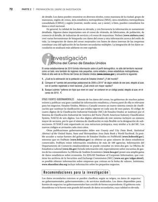 72 PARTE 2 | PREPARACIÓN DEL DISEÑO DE INVESTIGACIÓN
de detalle. Los datos pueden resumirse en diversos niveles, como manzana de la ciudad, grupo de
manzanas, región de censo, área estadística metropolitana (MSA), área estadística metropolitana
consolidada (CMSA) y región (noreste, medio oeste, sur y oeste), o bien, pueden consultarse los
datos a nivel nacional.
En general, la calidad de los datos es elevada, y con frecuencia la información es sumamente
detallada. Algunos datos importantes son el censo de vivienda, de fabricantes, de población, de
comercio al detalle, de industrias de servicio y el censo de mayoristas. Nielsen (www.nielsen.com)
creó varias herramientas de búsqueda con datos del censo y otra información acerca del estilo de
vida. La integración de datos del censo mejorados con bases de datos internas de las empresas
constituye una útil aplicación de las fuentes secundarias múltiples. La integración de los datos se-
cundarios se analizará más adelante en este capítulo.
Investigación
Oficina del Censo de Estados Unidos
O
El censo estadounidense de 2010 brinda información sobre el perfil demográfico, no sólo del territorio nacional
como un todo, sino también de regiones más pequeñas, como estados y áreas estadísticas metropolitanas.
Visite el sitio web de la Oficina del Censo de Estados Unidos (www.census.gov) y encuentre lo siguiente:
1. ¿Cuál es la estimación de la población actual de Estados Unidos? ¿Y del mundo?
2. Compare el “cambio del porcentaje poblacional de 2000 a 2010” de algún estado de ese país, elegido al azar,
con el cambio registrado a nivel nacional. ¿Cuál creció con mayor rapidez?
3. Busque cuántos “solteros sin hijos que viven en casa” se contaron en un código postal, elegido al azar, en el
censo de 2010.
OTRAS FUENTES GUBERNAMENTALES Además de los datos del censo, los gobiernos de muchos países
reúnen y publican una gran cantidad de información estadística, y buena parte de ella es relevante
para los negocios. Estados Unidos, México y Canadá crearon un nuevo sistema común de clasifi-
cación que sustituye la clasificación que estaba vigente en cada uno de esos países. El código de
cuatro dígitos de la Clasificación Industrial Estándar (SIC) de Estados Unidos se sustituyó por el
Sistema de Clasificación Industrial de América del Norte (North American Industry Classification
System, NAICS) de seis dígitos. Los dos dígitos adicionales de este sistema incluyen un número
mayor de sectores, por lo que el sistema de clasificación es más flexible en la designación de sub-
secciones. El NAICS está organizado en una estructura jerárquica, muy similar a la del SIC. Los
nuevos códigos se revisarán cada cinco años.
Otras publicaciones gubernamentales útiles son County and City Data Book, Statistical
Abstract of the United States, State and Metropolitan Area Data Book y
k World Factbook. Es posi-
ble acceder a varias fuentes del gobierno de Estados Unidos en FedWorld (www.fedworld.gov),
mientras que en FedStats (www.fedstats.gov) se obtiene un gran número de datos estadísticos
comerciales. FedStats reúne información estadística de más de 100 agencias. Información del
Departamento de Comercio estadounidense se puede consultar en www.doc.gov. La Oficina de
Estadística Laboral (www.bls.gov) brinda información útil, especialmente sobre encuestas de gas-
tos de los consumidores. La Oficina de Análisis Económico (www.bea.gov) posee una amplia gama
de datos estadísticos sobre economía. En EDGAR Database of Corporate Information, que con-
tiene los archivos de la Securities and Exchange Commission (SEC) (www.sec.gov/edgar.shtml),
es posible obtener información sobre empresas que cotizan en la bolsa de valores. Asimismo,
www.sbaonline.sba.org incluye información sobre los pequeños negocios.
g
Recomendaciones para la investigación
Los datos secundarios externos se pueden clasificar, según su origen, en datos de negocios/
no gubernamentales, gubernamentales y de servicios sindicados. Los datos disponibles para
fuentes de negocios/no gubernamentales han crecido de forma sorprendente. El gobierno esta-
dounidense es la fuente más grande del mundo de datos secundarios, cuya calidad es elevada.
 