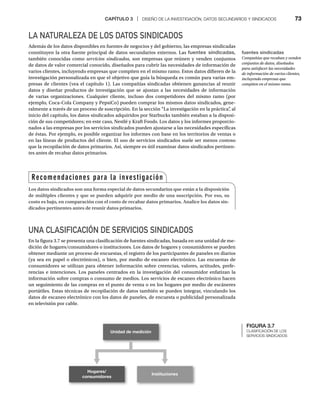 CAPÍTULO 3 | DISEÑO DE LA INVESTIGACIÓN, DATOS SECUNDARIOS Y SINDICADOS 73
LA NATURALEZA DE LOS DATOS SINDICADOS
Además de los datos disponibles en fuentes de negocios y del gobierno, las empresas sindicadas
constituyen la otra fuente principal de datos secundarios externos. Las fuentes sindicadas,
también conocidas como servicios sindicados, son empresas que reúnen y venden conjuntos
de datos de valor comercial conocido, diseñados para cubrir las necesidades de información de
varios clientes, incluyendo empresas que compiten en el mismo ramo. Estos datos difieren de la
investigación personalizada en que el objetivo que guía la búsqueda es común para varias em-
presas de clientes (vea el capítulo 1). Las compañías sindicadas obtienen ganancias al reunir
datos y diseñar productos de investigación que se ajustan a las necesidades de información
de varias organizaciones. Cualquier cliente, incluso dos competidores del mismo ramo (por
ejemplo, Coca-Cola Company y PepsiCo) pueden comprar los mismos datos sindicados, gene-
ralmente a través de un proceso de suscripción. En la sección “La investigación en la práctica”
, al
inicio del capítulo, los datos sindicados adquiridos por Starbucks también estaban a la disposi-
ción de sus competidores; en este caso, Nestlé y Kraft Foods. Los datos y los informes proporcio-
nados a las empresas por los servicios sindicados pueden ajustarse a las necesidades específicas
de éstas. Por ejemplo, es posible organizar los informes con base en los territorios de ventas o
en las líneas de productos del cliente. El uso de servicios sindicados suele ser menos costoso
que la recopilación de datos primarios. Así, siempre es útil examinar datos sindicados pertinen-
tes antes de recabar datos primarios.
UNA CLASIFICACIÓN DE SERVICIOS SINDICADOS
En la figura 3.7 se presenta una clasificación de fuentes sindicadas, basada en una unidad de me-
dición de hogares/consumidores o instituciones. Los datos de hogares y consumidores se pueden
obtener mediante un proceso de encuestas, el registro de los participantes de paneles en diarios
(ya sea en papel o electrónicos), o bien, por medio de escaneo electrónico. Las encuestas de
consumidores se utilizan para obtener información sobre creencias, valores, actitudes, prefe-
rencias e intenciones. Los paneles centrados en la investigación del consumidor enfatizan la
información sobre compras o consumo de medios. Los servicios de escaneo electrónico hacen
un seguimiento de las compras en el punto de venta o en los hogares por medio de escáneres
portátiles. Estas técnicas de recopilación de datos también se pueden integrar, vinculando los
datos de escaneo electrónico con los datos de paneles, de encuesta o publicidad personalizada
en televisión por cable.
Recomendaciones para la investigación
Los datos sindicados son una forma especial de datos secundarios que están a la disposición
de múltiples clientes y que se pueden adquirir por medio de una suscripción. Por eso, su
costo es bajo, en comparación con el costo de recabar datos primarios. Analice los datos sin-
dicados pertinentes antes de reunir datos primarios.
fuentes sindicadas
Compañías que recaban y venden
conjuntos de datos, diseñados
para satisfacer las necesidades
de información de varios clientes,
incluyendo empresas que
compiten en el mismo ramo.
FIGURA 3.7
CLASIFICACIÓN DE LOS
SERVICIOS SINDICADOS
Unidad de medición
Hogares/
consumidores
Instituciones
 