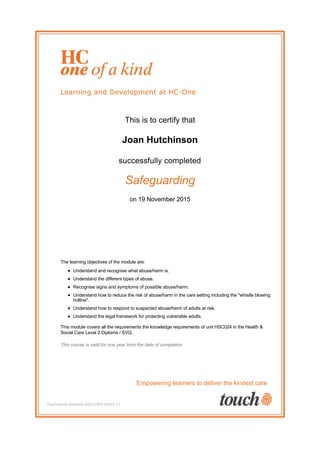 This is to certify that
Joan Hutchinson
successfully completed
Safeguarding
on 19 November 2015
The learning objectives of the module are:
Understand and recognise what abuse/harm is.
Understand the different types of abuse.
Recognise signs and symptoms of possible abuse/harm.
Understand how to reduce the risk of abuse/harm in the care setting including the "whistle blowing
hotline".
Understand how to respond to suspected abuse/harm of adults at risk.
Understand the legal framework for protecting vulnerable adults.
This module covers all the requirements the knowledge requirements of unit HSC024 in the Health &
Social Care Level 2 Diploma / SVQ.
This course is valid for one year from the date of completion
Empowering learners to deliver the kindest care
Touchstone reference #2012304-43524-12
 