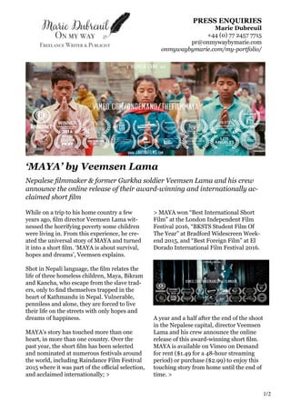 PRESS ENQUIRIES
Marie Dubreuil
+44 (0) 77 2457 7715
pr@onmywaybymarie.com
onmywaybymarie.com/my-portfolio/
‘MAYA’ by Veemsen Lama
Nepalese filmmaker & former Gurkha soldier Veemsen Lama and his crew
announce the online release of their award-winning and internationally ac-
claimed short film
1/2
While on a trip to his home country a few
years ago, film director Veemsen Lama wit-
nessed the horrifying poverty some children
were living in. From this experience, he cre-
ated the universal story of MAYA and turned
it into a short film. ‘MAYA is about survival,
hopes and dreams’, Veemsen explains.
Shot in Nepali language, the film relates the
life of three homeless children, Maya, Bikram
and Kancha, who escape from the slave trad-
ers, only to find themselves trapped in the
heart of Kathmandu in Nepal. Vulnerable,
penniless and alone, they are forced to live
their life on the streets with only hopes and
dreams of happiness.
MAYA’s story has touched more than one
heart, in more than one country. Over the
past year, the short film has been selected
and nominated at numerous festivals around
the world, including Raindance Film Festival
2015 where it was part of the official selection,
and acclaimed internationally; >
> MAYA won “Best International Short
Film” at the London Independent Film
Festival 2016, “BKSTS Student Film Of
The Year” at Bradford Widescreen Week-
end 2015, and “Best Foreign Film” at El
Dorado International Film Festival 2016.
A year and a half after the end of the shoot
in the Nepalese capital, director Veemsen
Lama and his crew announce the online
release of this award-winning short film.
MAYA is available on Vimeo on Demand
for rent ($1.49 for a 48-hour streaming
period) or purchase ($2.99) to enjoy this
touching story from home until the end of
time. >
 