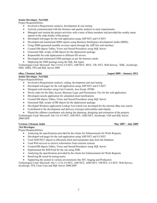 Senior Developer .Net/SQL
Project Responsibilities:
• Involved in Requirement analysis, development & unit testing
• Actively communicated with the business and quality analysts to meet requirements.
• Managed and tracked the project activities with a team of three members and provided the weekly status
reports to the stake holder of the project.
• Developed web pages for the web application using ASP.NET and C#.NET
• Developed and maintained SSRS reports using Business Intelligence development studio (BIDS).
• Using SSRS generated monthly invoices report through the ASP.Net web interface.
• Created DB objects Tables, Views and Stored Procedures using SQL Server
• Generated SQL scripts of DB objects for the deployment package.
• Responsible for code deployment to different IIS servers
• Developed and maintained SSIS packages as per the business needs.
• Deploying the SSIS package using the SQL Job Agent
Technologies Used: Microsoft .Net 3.5/4.0, C#.NET, ASP.NET, MVC, VB. NET, Web Service, XML, JavaScript,
SSIS, SSRS, TFS and SQL Server 2008
eBay, Chennai, India August 2009 – January 2011
Senior Developer .Net/SQL
Project Responsibilities:
• Involved in Requirement analysis, coding, development and unit testing
• Developed web pages for the web application using ASP.NET and C#.NET
• Designed web interface using User Controls, Java Script, HTML
• Wrote codes for the Data Access, Business Logic and Presentation Tier for the web application.
• Developed console application for scheduled email notifications
• Created DB objects Tables, Views and Stored Procedures using SQL Server
• Generated SQL scripts of DB objects for the deployment package.
• Developed Windows application Lookup Tool which was developed for the internal eBay user search.
• Contributed to the development and delivery of project deliverables individually.
• Played the offshore coordinator role during the planning, designing and estimation of the projects.
Technologies Used: Microsoft .Net 3.0, C#.NET, ASP.NET, ADO.NET, JavaScript, VSS and SQL Server
2000/2005
Verizon, Chennai, India May 2007 – July 2009
.Net Developer
Project Responsibilities:
• Analyzing the specifications provided by the clients for Enhancements for Work Requests.
• Developed web pages for the web application using ASP.NET and C#.NET
• Used ADO.NET objects to efficiently fetch and manipulate data from the Database.
• Used Web services to retrieve information from external systems
• Created DB objects Tables, Views and Stored Procedures using SQL Server
• Implemented the RSS Feed for the site using XML
• Analyzing the specifications provided by the clients for Enhancements for Work Requests
• Resolving IR raised by testing teams
• Supporting the system in various environments like SIT, Staging and Production
Technologies Used: Microsoft .Net 1.1/2.0, C#.NET, ASP.NET, ADO.NET, VB.NET, C#.NET, Web Service,
JavaScript, TFS, Clear Case and SQL Server 2000/2005
3
 