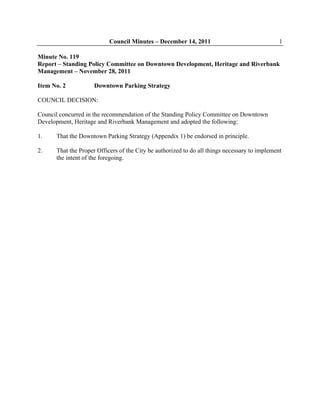 Council Minutes – December 14, 2011 1
Minute No. 119
Report – Standing Policy Committee on Downtown Development, Heritage and Riverbank
Management – November 28, 2011
Item No. 2 Downtown Parking Strategy
COUNCIL DECISION:
Council concurred in the recommendation of the Standing Policy Committee on Downtown
Development, Heritage and Riverbank Management and adopted the following:
1. That the Downtown Parking Strategy (Appendix 1) be endorsed in principle.
2. That the Proper Officers of the City be authorized to do all things necessary to implement
the intent of the foregoing.
 