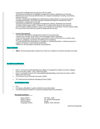 corporate knowledge base according to KM principles
*Designing processes for knowledge management systems, databases and Intranet
Maintenance and enhancing effectiveness of company's databases including Lotus Notes,
Achiever plus etc.
*Profile / categorise knowledge and integrate documents stored in a secure document
management system. Work with business verticals and teams to enhance the ways
knowledge is categorised and stored
*Designing processes for knowledge management systems, databases and Intranet
*Subject matter expert (SME) / Single point of contact within team for all-technical
documentation related questions, issues, and requests for clarification. Perform quality checks
to ensure that documents are properly categorized and stored.
 Content Management
*To provide information management support to business teams
*Upload and maintain documents in the knowledge system /database
*Look into the quality of the content / documents in terms of its structure, content, tone,
audience, pedagogy, mechanics, formatting and consistency
*Create diagrams and illustrations as needed, co-ordinate illustration / editing resources in
support of research / technical documentation
*Adhere to documentation standards and guidelines.
Appreciations:
 2012: Received appreciation Award from Client for excellence in Delivery & adapt new skills.
Academic qualification
……………………………………………
 M.B.A in Finance fromHirabenNanvati college of management studies (Cummins college)
Pune University (2009 – 2011) with First Class.
 B.Sc in Computer Science from ShankalalKhandelwalCollege ,Amravati University ( 2006 –
2009) with First Class.
 12th
(Science) from Amravati University (2005)
.
 10th
Distinctionfrom Bharat Vidhyalaya School (2003)
Certifications done
 ITIL
 Six Sigma yellowBelt in quality related to team deliverable.
 Certified Business analyst for requirement gathering & documentation.
Personal summary
Date of Birth: 20th
DEC, 1987
Father’s Name: Mr. Shweta Deshpande
Marital Status: Single
Language Known: English, Hindi, Marathi.
(Shweta Deshpande)
 