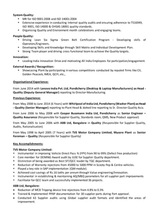 System Quality:
 MR for ISO 9001:2008 and ISO 14001:2004
 Extensive experience in conducting Internal quality audits and ensuring adherence to TS16949,
ISO 9001, ISO 14000 & OHSAS 18001 quality standards.
 Organising Quality and Environment month celebrations and engaging teams.
People Quality:
 Driving Lean Six Sigma Green Belt Certification Program - Developing skills of
Operators/Engineers.
 Developing Skills and Knowledge through Skill Matrix and Individual Development Plan.
 Strong Team player and driving cross functional team to achieve the Quality targets.
Innovation:
 Leading India Innovation Drive and motivating All India Employees for participation/engagement.
External Awards / Recognition:
 Showcasing Plant by participating in various competitions conducted by reputed firms like CII,
Golden Peacock, IMEA, QCFI, etc.,
Organisational Experience:
From June 2014 with Lenovo India Pvt. Ltd, Pondicherry (Desktop & Laptop Manufacturers) as Head -
Quality (Deputy General Manager) reporting to Director-Manufacturing.
Previous Experience:
From May 2008 to June 2014 (6 Years) with Whirlpool of India Ltd, Pondicherry (Washer Plant) as Head
- Quality (Senior Manager) reporting to Plant Head & dotted line reporting to Sr. Director-Quality Asia.
From June 2006 to May 2008 with Cooper Bussmann India Ltd, Pondicherry as Senior Engineer –
Quality Assurance (Responsible for Supplier Quality, Standards room, QMS, New Product approval)
From May 2005 to June 2006 with ABB Ltd, Bangalore in Quality (Responsible for Supplier Quality,
Audits, Rationalisation)
From May 1998 to April 2005 (7 Years) with TVS Motor Company Limited, Mysore Plant as Senior
Foreman – Quality (Responsible for Supplier Quality)
Key Accomplishments:
TVS Motor Company Limited:
 Instrumental in improving Vehicle Direct Pass % (FPY) from 90 to 99% (Defect free production)
 Core member for DEMING Award audit by JUSE for Supplier Quality department.
 Distinction of being awarded as Best SIT/QCC leader by TQC department.
 Reduction of Warranty rejections from 45000 to 5000 PPM in Scooty Pep & Centra vehicles.
 Played a key role in SAP implementation (QM module).
 Achieved cost savings of Rs.16 lakhs per annum through Value engineering/Innovation.
 Instrumental in establishing & maintaining AQ/MBQ parameters for all supplier part improvements
 Facilitator for QCC team and successfully implemented 36 projects.
ABB Ltd, Bangalore:
 Reduction of MCB Tripping device line rejections from 4.8% to 0.3%
 Trained & Implemented PPAP documentation for 30 supplier parts during Part approval.
 Conducted 63 Supplier audits using Global supplier audit formats and identified the areas of
improvement.
 
