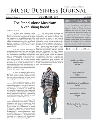 Music Business Journal
Volume 7, Issue 6 www.thembj.org	 July 2012
Berklee College of Music
Inside This Issue
Mission Statement
The Music Business Journal, published
at Berklee College of Music, is a student
publication that serves as a forum for intel-
lectual discussion and research into the var-
ious aspects of the music business. The goal
is to inform and educate aspiring music pro-
fessionals, connect them with the industry,
and raise the academic level and interest in-
side and outside the Berklee Community.
(Continued on Page 3)
	 One of th	e music community’s most
popular – and romantic – memes is that tech-
nology has leveled the playing field to the point
that musicians can “do it all themselves”. Why
sign with a record label when it’s cheap and
easy to get your music on iTunes? Why hire a
publicist when you’ve got Twitter? Who needs
a booking agent when you can create a follow-
ing on YouTube?
	 In the past ten years, a vast array of
technologies and services have been developed
to help musicians create, promote, distribute
and sell their music. Many music observers are
quick to categorize these technological devel-
opments as a good thing for musicians, espe-
cially when compared with the music industry
of yore, with its bottlenecks and gatekeepers.
While it’s fair to say that musicians’ access to
the marketplace has greatly improved, there is
a question that lingers; how have these changes
impacted musicians’ ability to generate revenue
based on their creative work?
	 In 2010, the nonprofit advocacy or-
ganization Future of Music Coalition launched
the Artist Revenue Streams project to assess
whether and how musicians’ revenue streams
are changing in this new music landscape.
	 Over the past two years, we have
collected data directly from individual artists
through three methods: (1) in-person interviews
with over 80 US-based musicians, composers
and managers; (2) financial case studies that
dive deep into the accounting and bookkeeping
of a handful of full-time performers; and (3) a
widely distributed online survey completed by
over 5,300 musicians. The full study is avail-
able at http://money.futureofmusic.org.
	 The results are compelling. The
earned income from music of the 5,300 survey
respondents was $34,455 in aggregate. Live
performance was the biggest slice of this col-
lective revenue pie, accounting for 28 percent
of the survey populations’ income in the past
year. Other significant revenue streams includ-
ed teaching (22% of aggregated income), being
a salaried player in an orchestra or ensemble
(19%), session work (11%), income from sound
recordings (6%), income from compositions
(6%) and merchandising/branding (2%).
	 We have resisted publishing this
collective, top-level revenue pie because
of something else that we discovered, espe-
cially through the interviews and financial
case studies – the American music creator
community is large, diverse and specialized.
Because of this, a single pie to describe US-
based musician income would be misleading.
How a salaried player in an orchestra is com-
pensated is vastly different than how an indie
rock band makes money, which is different
than how a composer who writes bumpers
for film and TV makes money. All are musi-
cians, but the revenue streams on which they
rely are largely determined by copyright law
and business practice, which has historically
treated compositions, sound recordings and
public performance as distinct streams, even
in the cases where one individual plays all
three roles simultaneously.
Broadcasting Rights
Breakthrough
Page 6
A Dollar for Amanda
Page 7
Soda, Music, and Social Media
Page 9
A Chaperon of Brands
Page 8
Mechanicals for the New Age
Page 14
The Stand-Alone Musician:
By Kristin Thomson
A Vanishing Breed
 