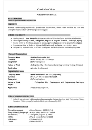 Curriculum Vitae
PURUSHOTTAM KUMAR
MB. No. 8100166091
Email ID: purushottamk313@gmail.com
OBJECTIVE
Achieve a challenging position in a professional organization, where I can enhance my skills and
strengths in conjunction with the organization’s goal.
CAREER HIGHLIGHTS
 Having overall 1 Year 8 months of experience in the domain of php, Website development.
 Working knowledge of Php ,Codeigniter , Angular Js, ,Angular Material , Javascript ,Jquery.
 Sound ability to develop strategies to achieve personal goals as well as organizational goals
 In understanding of Business Rules and ability to work well as part of a project team
 Adaptation, Improvisation, Confidence, Diligence and ability to take on challenging roles
Current Organization
Company Name : Intellize Solutions Pvt. Ltd.
Duration : From January 2015 to till date.
Designation : Software Engineer
Nature of Work : Codeigniter, Php , Development and Programming, Testing of Project
Application : Website development.
Organization Name
Company Name : Peak Techno Links Pvt. Ltd.(Bangalore)
Duration : From July 2014 to December 2014.
Designation : Software Engineer
Nature of Work : Codeigniter, Php , Development and Programming, Testing of
Project
Application : Website development.
EDUCATIONAL QUALIFICATION
 B.E with specialization in Electronics & Communication Engineering from AMC Engineering College,
Bangalore [Vishweseraya Technological University, Belgaum] in 2013.
SOFTWARE PROFICIENCY
Operating system : Linux, Windows (2000,XP, 7,8)
Programming Language : C, Php, HTML, Javascript , Jquery
Framework : Codeigniter, Angular JS, HMVC
DBMS: : Mysql server, Sql server 2008
Web-Server: : IIS, Apache 4.0
Others: : Microsoft Office
 