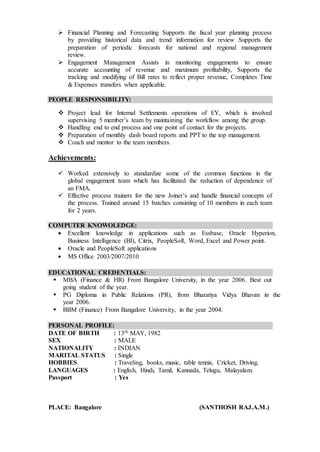  Financial Planning and Forecasting Supports the fiscal year planning process
by providing historical data and trend information for review Supports the
preparation of periodic forecasts for national and regional management
review.
 Engagement Management Assists in monitoring engagements to ensure
accurate accounting of revenue and maximum profitability, Supports the
tracking and modifying of Bill rates to reflect proper revenue, Completes Time
& Expenses transfers when applicable.
PEOPLE RESPONSIBILITY:
 Project lead for Internal Settlements operations of EY, which is involved
supervising 5 member’s team by maintaining the workflow among the group.
 Handling end to end process and one point of contact for the projects.
 Preparation of monthly dash board reports and PPT to the top management.
 Coach and mentor to the team members.
Achievements:
 Worked extensively to standardize some of the common functions in the
global engagement team which has facilitated the reduction of dependence of
an FMA.
 Effective process trainers for the new Joiner’s and handle financial concepts of
the process. Trained around 15 batches consisting of 10 members in each team
for 2 years.
COMPUTER KNOWOLEDGE:
 Excellent knowledge in applications such as Essbase, Oracle Hyperion,
Business Intelligence (BI), Citrix, PeopleSoft, Word, Excel and Power point.
 Oracle and PeopleSoft applications
 MS Office 2003/2007/2010
EDUCATIONAL CREDENTIALS:
 MBA (Finance & HR) From Bangalore University, in the year 2006. Best out
going student of the year.
 PG Diploma in Public Relations (PR), from Bharatiya Vidya Bhavan in the
year 2006.
 BBM (Finance) From Bangalore University, in the year 2004.
PERSONAL PROFILE:
DATE OF BIRTH : 13th MAY, 1982
SEX : MALE
NATIONALITY : INDIAN
MARITAL STATUS : Single
HOBBIES : Traveling, books, music, table tennis, Cricket, Driving.
LANGUAGES : English, Hindi, Tamil, Kannada, Telugu, Malayalam.
Passport : Yes
PLACE: Bangalore (SANTHOSH RAJ.A.M.)
 