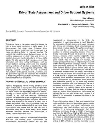 2006-21-0081
Driver State Assessment and Driver Support Systems
Harry Zhang
Motorola Intelligent Systems Lab
Matthew R. H. Smith and Gerald J. Witt
Delphi Electronics and Safety
ABSTRACT
The central theme of the present paper is to elevate the
role of driver state monitoring in traffic safety. It is
demonstrated that driver state (including driver
distraction, alcohol impairment, and drowsiness) is a
major contributing factor of highway crashes. We
contend that modifying driver behavior based on the
real-time assessment of driver state and delivery of
feedback to drivers has the potential to enhance traffic
safety. We also contend that integrating driver state
information with other safety technologies such as
forward collision warning systems and lane departure
warning systems will produce a significantly greater
benefit than the non-integrated components. The
ongoing research activities at the automotive
manufacturers and suppliers, research universities, and
the government agencies will accelerate the introduction
of these safety technologies that will ultimately enhance
traffic safety and driver acceptance.
HIGHWAY CRASHES AND DRIVER BEHAVIOR
Hardly a day goes by without hearing a highway crash
report on television or reading an article about crashes
in newspapers or the Internet. Every year, approximately
6.4 million crashes are reported by the police in the U.S.,
resulting 2.9 million injuries and forty two thousand
fatalities. In the past few decades, considerable
progress has been made in the design of body frames,
seat belts, and airbags to protect occupants and reduce
injuries and fatalities in the event of a crash. This is
dubbed as passive safety. Although passive safety will
continue to improve vehicle safety in the future, many
organizations now believe that the next big step in
automobile safety lies in active safety, which applies
advanced electronic sensors and technologies to
prevent crashes before they occur.
In order to prevent crashes, it is imperative to investigate
why and how crashes occur. Unfortunately, the
circumstances surrounding crashes are not well
investigated or documented. In the U.S., the
investigation of crash circumstance is mainly based on
the observation of crash scenes and police interviews
with drivers and witnesses. Crash circumstances are
documented in police reports. The police reports seem
to document the time, location, and road surface
condition of crashes accurately because these are
directly observable. They do not document all crashes,
however, because many crashes, especially minor
incidents, are not always reported by the police. The
police reports may be imprecise. For example, the
vehicle speed prior to a crash is not precisely measured,
and the following distance (or range) prior to a rear-end
crash is not noted. Police reports on the driver condition
seem tentative because police officers often rely on
interviews with drivers and witnesses and other factors
to determine whether drivers are sleepy, intoxicated, or
distracted with cell phones and children in the back seat.
It is not difficult to imagine that drivers do not always
self-report driver distraction and drowsiness prior to the
crash. To complicate this issue further, driver distraction
and drowsiness typically do not leave any telltales.
Frequently, inferences have to be made about the role of
drowsiness and distraction in crashes. For example, if
no maneuver (e.g., braking) seems to be initiated to
avoid a crash, it is likely that the driver is drowsy or
distracted. Unless driver behavior and performance are
recorded by on-board data loggers and cameras, it is
difficult, if not impossible, to evaluate the state of the
driver objectively.
These shortcomings aside, it has been reported that
major contributing factors of automobile crashes include
poor driver behavior, poor driver performance and
inexperience, poor road condition, and poor vehicle
condition. It is commonly documented that driver
distraction contributes directly to 20-30% of automobile
crashes in the U.S. (Wang, Knipling, & Goodman, 1996).
In the U.S., Approximately 40% of automobile fatalities
are related to alcohol impairment (Evans, 2004). Driver
drowsiness is estimated to contribute to at least 2-5%
and up to 20% of highway crashes, especially serious
Copyright © 2006 Convergence Transportation Electronics Association and SAE International
 