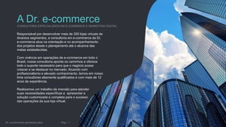 A Dr. e-commerce
Responsável por desenvolver mais de 300 lojas virtuais de
diversos segmentos, a consultoria em e-commerce da Dr.
e-commerce atua na orientação e no acompanhamento
dos projetos desde o planejamento até o alcance das
metas estabelecidas.
Com vivência em operações de e-commerce em todo o
Brasil, nossa consultoria aponta os caminhos e oferece
todo o suporte necessário para que o negócio possa
crescer e se destacar no mercado. Atuando com
profissionalismo e elevado conhecimento, temos em nosso
time consultores altamente qualificados e com mais de 12
anos de experiência.
Realizamos um trabalho de imersão para atender
suas necessidades específicas e apresentar a
solução customizada e completa para o sucesso
das operações da sua loja virtual.
 