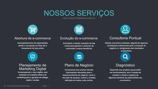 NOSSOS SERVIÇOS
Abertura de e-commerce
Acompanhamento de especialistas
desde a concepção da ideia até o
lançamento da loja online
Evolução do e-commerce
Orientação e estudo completo da loja
virtual para garantir o aumento da
conversão e outros benefícios
Plano de Negócio
Fornecemos aos nossos clientes
informações relevantes para o
desenvolvimento do negócio, como o
mercado de atuação, custos e receitas,
definição de metas, entre outras.
Planejamento de
Marketing Digital
Contemplando o meio digital, será
realizado um trabalho efetivo de
marketing para a geração de tráfego,
leads e vendas
Consultoria Pontual
Realiza uma breve avaliação, seguida de algumas
orientações profissionais para a evolução do
negócio e o atingimento dos resultados
pretendidos.
Diagnóstico
Destinado aos projetos que já estão
em funcionamento, tem a missão de
orientar o cliente a respeito de
algumas maneiras de potencializar seu
e-commerce.
 
