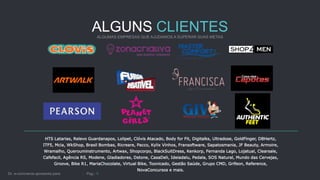 ALGUNS CLIENTES
HTS Latarias, Relevo Guardanapos, Lolipet, Clóvis Atacado, Body for Fit, Digitalks, Ultradose, GoldFinger, DBHertz,
ITF5, Mcia, WkShop, Brasil Bombas, Ricreare, Pacco, Kylix Vinhos, Fransoftware, Sapatosmania, JF Beauty, Armoire,
Wramalho, Querouminstrumento, Artwax, Shopcorpo, BlackSuitDress, Kenkorp, Fernanda Lago, Lojatual, Clearsale,
Cafefacil, Agência RS, Modene, Gladiadores, Dstone, CasaDeli, Ideiadalu, Pedala, SOS Natural, Mundo das Cervejas,
Groove, Bike R1, MariaChocolate, Virtual Bike, Toonicado, Gestão Saúde, Grupo CMD, Grifeon, Reference,
NovaConcursos e mais.
 