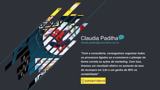 "Com a consultoria, conseguimos organizar todos
os processos ligados ao e-commerce e planejar de
forma correta as ações de marketing. Com isso,
tivemos um resultado efetivo no aumento da taxa
de recompra em 3,6x e um ganho de 50% na
rentabilidade"
Claudia Padilha
claudia.padilha@zonacriativa.com.br
 