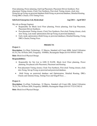 Floor planning, Power planning, End Cap Placement, Placement Driven Synthesis. Post
placement Timing closure, Clock Tree Synthesis, Post clock Timing closure, clock slew
fixing,Set-up Fixing on prewired database.Hold fixing on prewired database, Detailed Routing,
Fixing DRCs Checks, ETS Timing Fixes.
InfoTech Enterprises Ltd, Hyderabad Aug’2011 – April’2013
My role as Design Engineer
• Responsible for Block level Floor planning, Power planning, End Cap Placement,
Placement Driven Synthesis.
• Post placement Timing closure, Clock Tree Synthesis, Post clock Timing closure, clock
slew fixing ,Late mode optimization (Set-up Fixing on prewired database).
• Early mode optimization (Hold fixing on prewired database), Detailed Routing, Fixing
DRCs Checks,Timing Fixes.
PROJECTS
Project 1:
Description: Cu-28nm Technology, 15 Macros, Standard cell Count 480K, Initial Utilization
65.3%, No. Of Ports 2845, Frequency 850MHz, Rectangular Shape (0.0 0.0 4930.0 1889.4)
Role: Block level Physical Design.
Responsibilities:
• Responsible for Net List to GDS II FLOW, Block level Floor planning, Power
planning, Pre-placed cells Placement, Placement and Routing.
• Post placement Timing closure, Clock Tree Synthesis, Post clock Timing closure, clock
slew fixing, Set-up Fixing on prewired and postwired database.
• Hold fixing on postwired database and Optimization, Detailed Routing, DRCs
Checks and Antenna fixing ,Timing Fixes and Singoff fixes….
Project 2:
Description: Cu-45nm Technology, 18 Macros, Standard cell Count 69K, Initial Utilization
70.2%, No. Of Ports 2058, Frequency 200MHz, Rectangular Shape (0.0 0.0 3732.0 2302.4)
Role: Block level Physical Design.
 