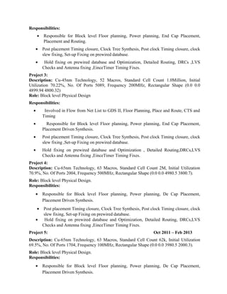 Responsibilities:
• Responsible for Block level Floor planning, Power planning, End Cap Placement,
Placement and Routing.
• Post placement Timing closure, Clock Tree Synthesis, Post clock Timing closure, clock
slew fixing, Set-up Fixing on prewired database.
• Hold fixing on prewired database and Optimization, Detailed Routing, DRCs ,LVS
Checks and Antenna fixing ,EinceTimer Timing Fixes.
Project 3:
Description: Cu-45nm Technology, 52 Macros, Standard Cell Count 1.0Million, Initial
Utilization 70.22%, No. Of Ports 5089, Frequency 200MHz, Rectangular Shape (0.0 0.0
4899.94 4800.32)
Role: Block level Physical Design
Responsibilities:
• Involved in Flow from Net List to GDS II, Floor Planning, Place and Route, CTS and
Timing
• Responsible for Block level Floor planning, Power planning, End Cap Placement,
Placement Driven Synthesis.
• Post placement Timing closure, Clock Tree Synthesis, Post clock Timing closure, clock
slew fixing ,Set-up Fixing on prewired database.
• Hold fixing on prewired database and Optimization , Detailed Routing,DRCs,LVS
Checks and Antenna fixing ,EinceTimer Timing Fixes.
Project 4:
Description: Cu-65nm Technology, 63 Macros, Standard Cell Count 2M, Initial Utilization
70.9%, No. Of Ports 2004, Frequency 500MHz, Rectangular Shape (0.0 0.0 4980.5 3800.7).
Role: Block level Physical Design.
Responsibilities:
• Responsible for Block level Floor planning, Power planning, De Cap Placement,
Placement Driven Synthesis.
• Post placement Timing closure, Clock Tree Synthesis, Post clock Timing closure, clock
slew fixing, Set-up Fixing on prewired database.
• Hold fixing on prewired database and Optimization, Detailed Routing, DRCs,LVS
Checks and Antenna fixing ,EinceTimer Timing Fixes.
Project 5: Oct 2011 – Feb 2013
Description: Cu-65nm Technology, 63 Macros, Standard Cell Count 62k, Initial Utilization
69.5%, No. Of Ports 1704, Frequency 100MHz, Rectangular Shape (0.0 0.0 3980.5 2000.3).
Role: Block level Physical Design.
Responsibilities:
• Responsible for Block level Floor planning, Power planning, De Cap Placement,
Placement Driven Synthesis.
 