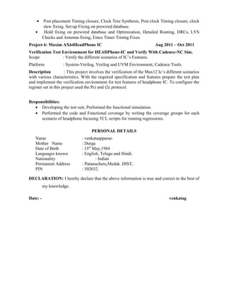 • Post placement Timing closure, Clock Tree Synthesis, Post clock Timing closure, clock
slew fixing, Set-up Fixing on prewired database.
• Hold fixing on prewired database and Optimization, Detailed Routing, DRCs, LVS
Checks and Antenna fixing, Eince Timer Timing Fixes.
Project 6: Maxim AX64HeadPhone IC Aug 2011 – Oct 2011
Verification Test Environment for HEADPhone-IC and Verify With Cadence-NC Sim.
Scope : Verify the different scenarios of IC’s Features.
Platform : System-Verilog, Verilog and UVM Environment, Cadence Tools.
Description : This project involves the verification of the Max12 Ic’s different scenarios
with various characteristics. With the required specification and features prepare the test plan
and implement the verification environment for test features of headphone IC. To configure the
register set in this project used the Pci and i2c protocol.
Responsibilities:
• Developing the test suit, Performed the functional simulation.
• Performed the code and Functional coverage by writing the coverage groups for each
scenario of headphone Incusing TCL scripts for running regressions.
PERSONAL DETAILS
Name : venkataapparao
Mother Name : Durga
Date of Birth : 15th
May,1984
Languages known : English, Telugu and Hindi.
Nationality : Indian
Permanent Address : Patanucheru,Medak .DIST,
PIN : 502032.
DECLARATION: I hereby declare that the above information is true and correct to the best of
my knowledge.
Date: - venkatag
 