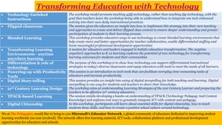  Technology Enriched
Instructions
The workshop model promote teaching with technology, rather than teaching the technology, with the
goal that teachers leave the workshop being able to understand how to integrate one tech-enhanced
activity into their own daily instructional practices.
 Flipped classroom The session gives the educators an insight into how to implement this strategy into their own teaching
and approaches to create and deliver flipped class content to ensure deeper understanding and greater
participation of students in their learning process.
 Blended Learning This workshop provides educators ways to use technology to create blended learning environments that
help create more and better opportunities for teacher collaboration, enable differentiated staffing and
boost meaningful professional development opportunities
 Transforming Learning
Environments - anytime
anywhere learning
A session for educators and leaders engaged in holistic education transformation. The anytime
anywhere approaches to K-12 learning explores the potential of new technology for transforming
learning outcomes for students and their communities
 Differentiation & role of
technology
The purpose of this workshop is to show how technology can support differentiated instructional
strategies in today’s diverse classrooms and equip educators with tools to meet the needs of all learners.
 Powering-up with Productivity
Tools
This session is an introduction to tech-tools that can facilitate everyday time-consuming tasks of
educators and increase productivity
 Digital Story-telling This session provides an insight into using of digital storytelling for both teaching and learning. Digital
storytelling is one way for students and teachers to share their knowledge.
 21st Century Learning Design The workshop aims at understanding Learning Strategies of the 21st Century Learner and preparing the
teachers to be effective 21st century educators.
 TPACK-based Learning The session entails developing a hands-on understanding of TPACK (Technology Pedagogy And Content
Knowledge) and explores real ways to genuinely integrate ICT with content and pedagogy.
 Digital Citizenship In this workshop, participants will learn about essential skills for digital citizenship, how to teach
students these skills, and how to create a positive school culture around technology.
Transforming Education with Technology
We at The Pedagogics, would like to bring to you Microsoft’s Educator Network, a global community of educators dedicated to improving student
learning worldwide (no cost involved). The network offers free learning material, ICT tools, collaboration platform and professional development
opportunities for educators and schools.
 