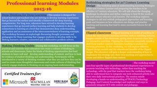 Deep Thinking for Deep Learning: This session is designed for
school leaders and teachers who are striving to develop learning experiences
that go beyond the surface and identify a framework for deep learning
competencies. For long now, educators have strived to develop learning
experiences that go beyond surface learning and help students to develop
connections to learning at a level that demonstrates deep understanding,
application and an awareness of the interconnectedness of learning concepts.
The workshop focusses on exploring& discussing thought processes and
pedagogies for Deep Learning that engages students to develop skills to be
lifelong learners; creative, connected and collaborative problem solvers.
Rethinking strategies for 21st Century Learning
Design: The workshop aims at understanding Learning Strategies
of the 21st Century Learner and preparing the teachers to be
effective 21st century educators. We will talk about the changing
landscape in education and define roadmap to best fit the needs of
the 21st century educator and learners. The workshop explores
strategies to aid and rethink pedagogical approaches and learning
goals and focusses on how educators can design and practice
teaching and learning that lead to more successful futures for all
students.
Flipped classroom: Flipped learning is a model of teaching in
which the more passive learning activities such as watching lectures,
happen outside of the classroom, saving more in-person class time
for interactive activities. Flipping the classroom essentially entails a
shift from teacher-centred classroom teaching to student-led
learning processes. In this workshop, we will explore different
flipped design models and the educational benefits of the flipped
design. The educators will gain a deeper understanding of how to
implement this strategy into their own teaching and approaches to
create and deliver flipped class content.
Making Thinking Visible: During this workshop, we will focus on the
practical and concrete ways educators can create a culture of thinking in
schools and classrooms, foster the kinds of thinking opportunities that lead
students to learn well and develop understanding of content, and how to look
for evidence of student thinking and understanding. Participants will be
introduced to a variety of thinking routines: what they are and how they can be
used to create more thoughtful classrooms and create cultures of thinking that
actively engage students in thinking on an ongoing basis understanding.
TPACK: Teaching with Technology: The workshop model
uses four specific types of professional development experiences to
promote teaching with technology, rather than teaching the
technology, with the goal that teachers leave the workshop being
able to understand how to integrate one tech-enhanced activity into
their own daily instructional practices. The session entails
developing a hands-on understanding of TPACK (Technology
Pedagogy And Content Knowledge) and explores real ways to
genuinely integrate ICT with content and pedagogy.
Professional learning Modules
2015-16
 