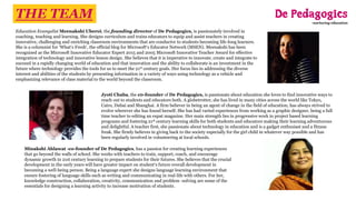 Education Evangelist Meenakshi Uberoi, the founding director of De Pedagogics, is passionately involved in
coaching, teaching and learning. She designs curriculum and trains educators to equip and assist teachers in creating
innovative, challenging and enriching classroom environments that are conducive to students becoming life-long learners.
She is a columnist for ‘What’s Fresh’, the official blog for Microsoft’s Educator Network (MSEN). Meenakshi has been
recognized as the Microsoft Innovative Educator Expert 2015 and 2005 Microsoft Innovative Teacher Award for effective
integration of technology and innovative lesson design. She believes that it is imperative to innovate, create and integrate to
succeed in a rapidly changing world of education and that innovation and the ability to collaborate is an investment in the
future where technology provides the tools for us to meet the 21st century goals. Her focus lies in addressing the diverse
interest and abilities of the students by presenting information in a variety of ways using technology as a vehicle and
emphasizing relevance of class material to the world beyond the classroom.
Jyoti Chaba, the c0-founder of De Pedagogics, is passionate about education she loves to find innovative ways to
reach out to students and educators both. A globetrotter, she has lived in many cities across the world like Tokyo,
Cairo, Dubai and Shanghai. A firm believer in being an agent of change in the field of education; has always strived to
evolve wherever she has found herself. She has had varied experiences from working as a graphic designer, being a full
time teacher to editing an expat magazine. Her main strength lies in progressive work in project based learning
programs and fostering 21st century learning skills for both students and educators making their learning adventurous
and delightful. A teacher first, she passionate about technology in education and is a gadget enthusiast and a fitness
freak. She firmly believes in giving back to the society especially for the girl child in whatever way possible and has
been regularly involved in volunteering at local schools.
Minakshi Ahlawat -co-founder of De Pedagogics, has a passion for creating learning experiences
that go beyond the walls of school. She works with teachers to train, support, coach, and encourage
dynamic growth in 21st century learning to prepare students for their futures. She believes that the crucial
development in the early years will have greater impact on student’s future overall development in
becoming a well-being person. Being a language expert she designs language learning environment that
ensure fostering of language skills such as writing and communicating in real-life with others. For her,
knowledge construction, collaboration, creativity, communication and problem -solving are some of the
essentials for designing a learning activity to increase motivation of students.
THE TEAM
 