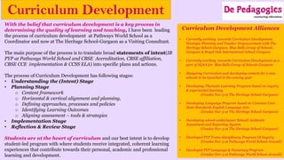 Curriculum Development
With the belief that curriculum development is a key process in
determining the quality of learning and teaching, I have been leading
the process of curriculum development at Pathways World School as a
Coordinator and now at The Heritage School-Gurgaon as a Visiting Consultant.
The main purpose of the process is to translate broad statements of intent(IB
PYP at Pathways World School and CBSE Accreditation, CBSE affiliation,
CBSE CCE implementation & CCSS ELA) into specific plans and actions.
The process of Curriculum Development has following stages:
• Understanding the (Intent) Stage
• Planning Stage
o Content framework
o Horizontal & vertical alignment and planning,
o Defining approaches, processes and policies
o Identifying Learning Outcomes
o Aligning assessment – tools & strategies
• Implementation Stage
• Reflection & Review Stage
Students are at the heart of curriculum and our best intent is to develop
student-led program with where students receive integrated, coherent learning
experiences that contribute towards their personal, academic and professional
learning and development.
Curriculum Development Alliances
• Currently working towards Curriculum Development,
Strategic Planning and Teacher Empowerment with The
Heritage School-Gurgaon; Blue Bells Group of Schools
Gurgaon & Royal Oak International School Gurgaon
• Currently working towards Curriculum Development as a
part of SQAA for Blue Bells Group of Schools Gurgaon
• Designing Curriculum and developing content for 2 new
schools to be launched in the coming year
• Developing Thematic Learning Program based on inquiry
& experiential learning
(Grades Nur-3 at The Heritage School-Gurgaon)
• Developing Language Program based on Common Core
State Standards English Language Arts
(Grades Nur-3 at The Heritage School-Gurgaon)
• Developing school-wide(Junior School) Authentic
Assessment and Reporting System
(Grades Nur-3 at The Heritage School-Gurgaon)
• Developed PYP Trans-disciplinary Program Of Inquiry
(Grades Nur-5 at Pathways World School-Aravali)
• Developed PYP Language & Numeracy Program
(Grades Nur-5 at Pathways World School-Aravali)
 
