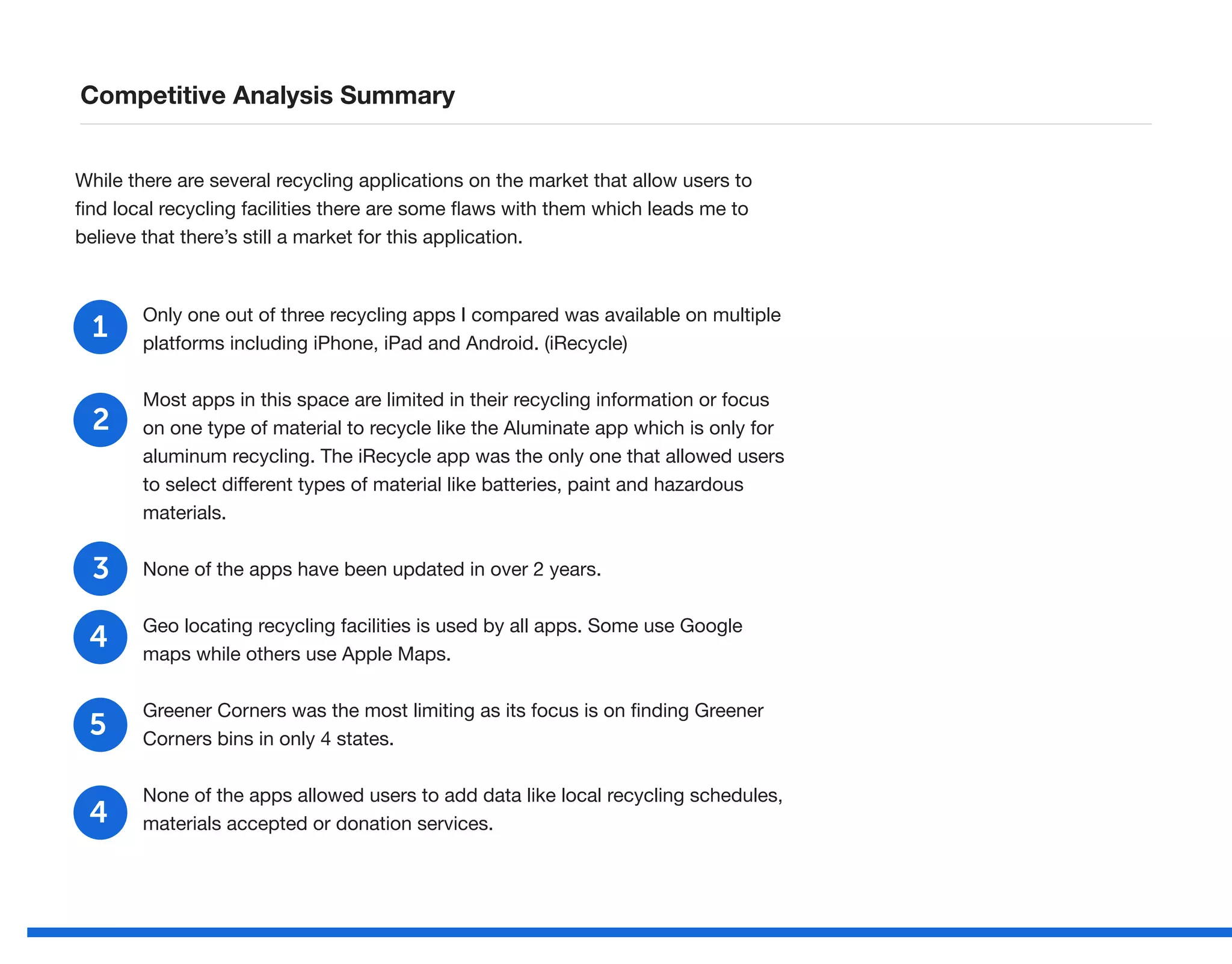 Competitive Analysis Summary
While there are several recycling applications on the market that allow users to
find local recycling facilities there are some flaws with them which leads me to
believe that there’s still a market for this application.
Only one out of three recycling apps I compared was available on multiple
platforms including iPhone, iPad and Android. (iRecycle)
Most apps in this space are limited in their recycling information or focus
on one type of material to recycle like the Aluminate app which is only for
aluminum recycling. The iRecycle app was the only one that allowed users
to select different types of material like batteries, paint and hazardous
materials.
None of the apps have been updated in over 2 years.
Geo locating recycling facilities is used by all apps. Some use Google
maps while others use Apple Maps.
Greener Corners was the most limiting as its focus is on finding Greener
Corners bins in only 4 states.
None of the apps allowed users to add data like local recycling schedules,
materials accepted or donation services.
1
2
3
4
5
4
 