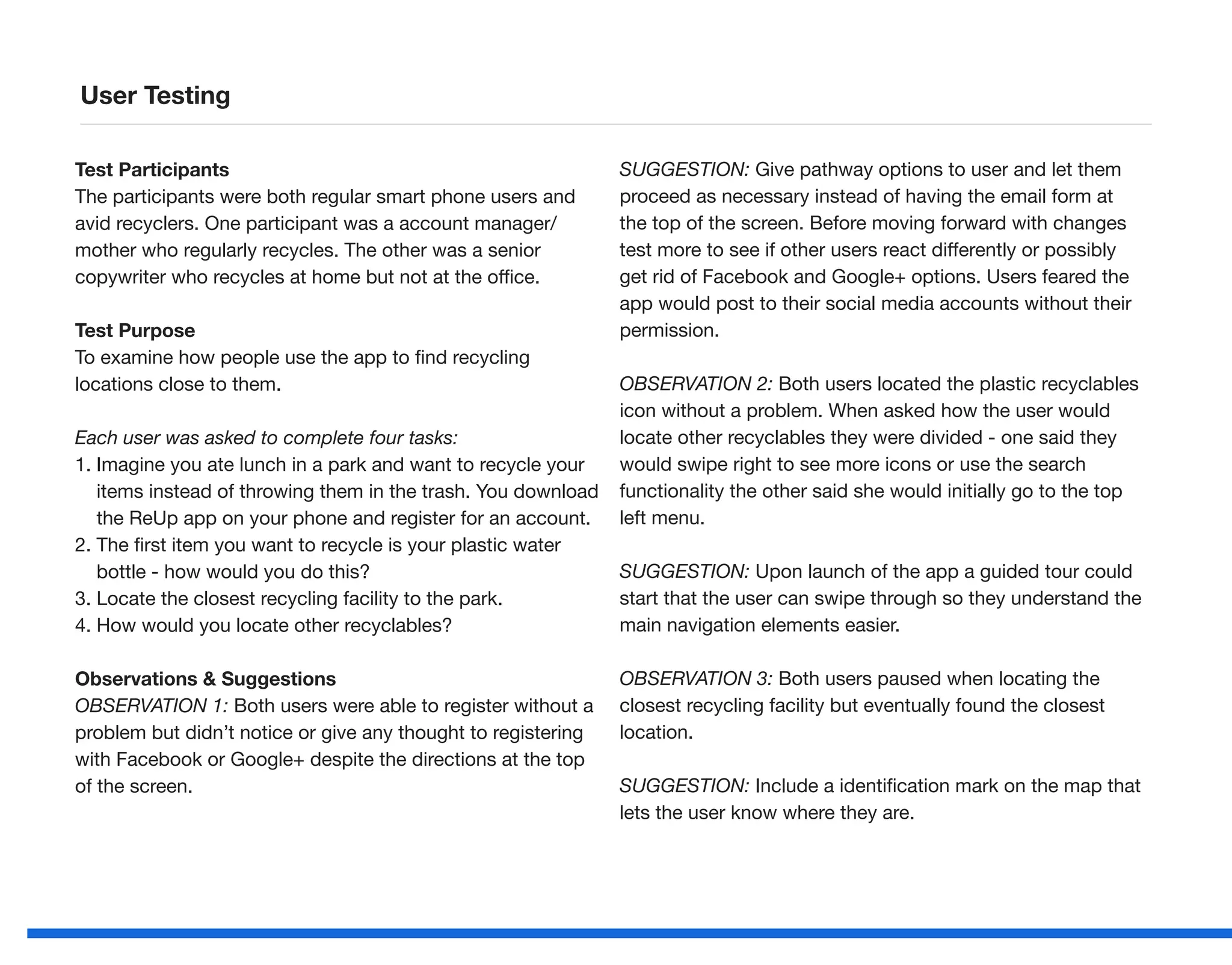 Test Participants
The participants were both regular smart phone users and
avid recyclers. One participant was a account manager/
mother who regularly recycles. The other was a senior
copywriter who recycles at home but not at the office.
Test Purpose
To examine how people use the app to find recycling
locations close to them.
Each user was asked to complete four tasks:
1. Imagine you ate lunch in a park and want to recycle your
items instead of throwing them in the trash. You download
the ReUp app on your phone and register for an account.
2. The first item you want to recycle is your plastic water
bottle - how would you do this?
3. Locate the closest recycling facility to the park.
4. How would you locate other recyclables?
Observations  Suggestions
OBSERVATION 1: Both users were able to register without a
problem but didn’t notice or give any thought to registering
with Facebook or Google+ despite the directions at the top
of the screen.
SUGGESTION: Give pathway options to user and let them
proceed as necessary instead of having the email form at
the top of the screen. Before moving forward with changes
test more to see if other users react differently or possibly
get rid of Facebook and Google+ options. Users feared the
app would post to their social media accounts without their
permission.
OBSERVATION 2: Both users located the plastic recyclables
icon without a problem. When asked how the user would
locate other recyclables they were divided - one said they
would swipe right to see more icons or use the search
functionality the other said she would initially go to the top
left menu.
SUGGESTION: Upon launch of the app a guided tour could
start that the user can swipe through so they understand the
main navigation elements easier.
OBSERVATION 3: Both users paused when locating the
closest recycling facility but eventually found the closest
location.
SUGGESTION: Include a identification mark on the map that
lets the user know where they are.
User Testing
 