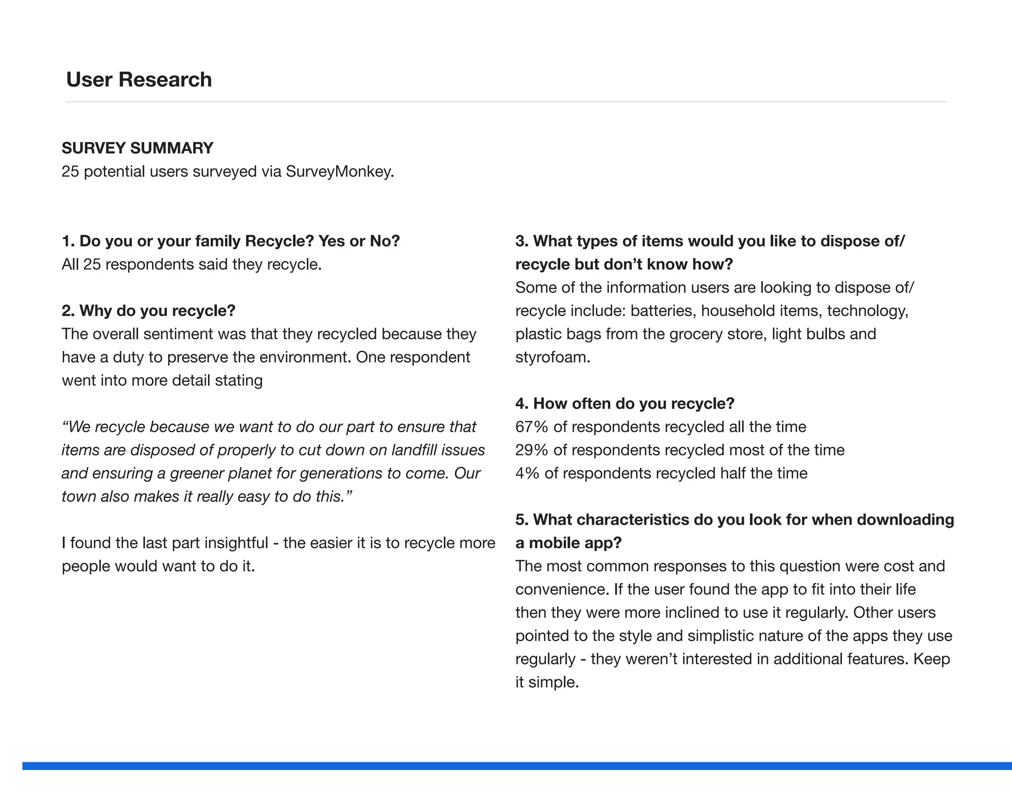 SURVEY SUMMARY
25 potential users surveyed via SurveyMonkey.
1. Do you or your family Recycle? Yes or No?
All 25 respondents said they recycle.
2. Why do you recycle?
The overall sentiment was that they recycled because they
have a duty to preserve the environment. One respondent
went into more detail stating
“We recycle because we want to do our part to ensure that
items are disposed of properly to cut down on landfill issues
and ensuring a greener planet for generations to come. Our
town also makes it really easy to do this.”
I found the last part insightful - the easier it is to recycle more
people would want to do it.
3. What types of items would you like to dispose of/
recycle but don’t know how?
Some of the information users are looking to dispose of/
recycle include: batteries, household items, technology,
plastic bags from the grocery store, light bulbs and
styrofoam.
4. How often do you recycle?
67% of respondents recycled all the time
29% of respondents recycled most of the time
4% of respondents recycled half the time
5. What characteristics do you look for when downloading
a mobile app?
The most common responses to this question were cost and
convenience. If the user found the app to fit into their life
then they were more inclined to use it regularly. Other users
pointed to the style and simplistic nature of the apps they use
regularly - they weren’t interested in additional features. Keep
it simple.
User Research
 