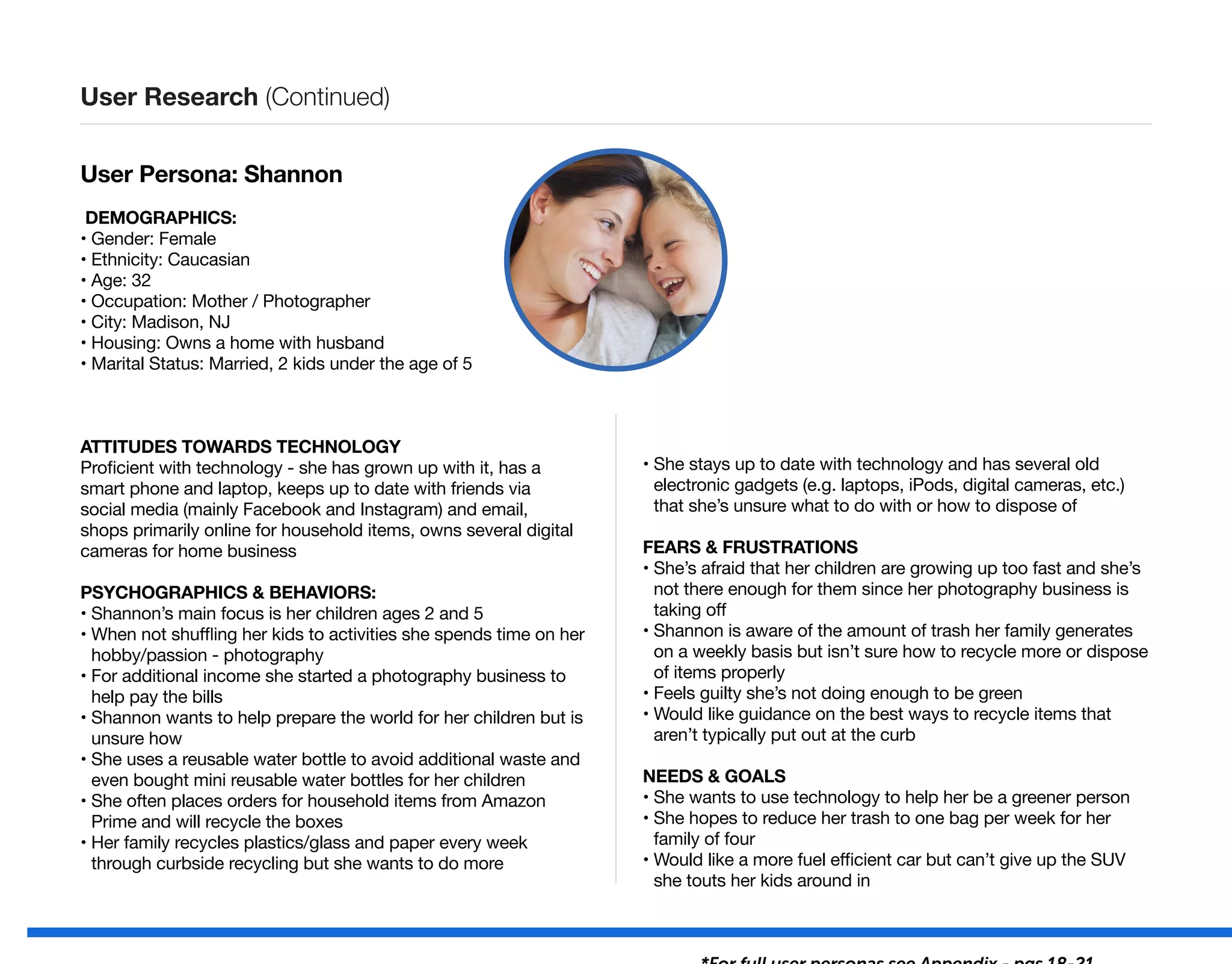 User Persona: Shannon
DEMOGRAPHICS:
• Gender: Female
• Ethnicity: Caucasian
• Age: 32
• Occupation: Mother / Photographer
• City: Madison, NJ
• Housing: Owns a home with husband
• Marital Status: Married, 2 kids under the age of 5
ATTITUDES TOWARDS TECHNOLOGY
Proficient with technology - she has grown up with it, has a
smart phone and laptop, keeps up to date with friends via
social media (mainly Facebook and Instagram) and email,
shops primarily online for household items, owns several digital
cameras for home business
PSYCHOGRAPHICS  BEHAVIORS:
• Shannon’s main focus is her children ages 2 and 5
• When not shuffling her kids to activities she spends time on her
hobby/passion - photography
• For additional income she started a photography business to
help pay the bills
• Shannon wants to help prepare the world for her children but is
unsure how
• She uses a reusable water bottle to avoid additional waste and
even bought mini reusable water bottles for her children
• She often places orders for household items from Amazon
Prime and will recycle the boxes
• Her family recycles plastics/glass and paper every week
through curbside recycling but she wants to do more
• She stays up to date with technology and has several old
electronic gadgets (e.g. laptops, iPods, digital cameras, etc.)
that she’s unsure what to do with or how to dispose of
FEARS  FRUSTRATIONS
• She’s afraid that her children are growing up too fast and she’s
not there enough for them since her photography business is
taking off
• Shannon is aware of the amount of trash her family generates
on a weekly basis but isn’t sure how to recycle more or dispose
of items properly
• Feels guilty she’s not doing enough to be green
• Would like guidance on the best ways to recycle items that
aren’t typically put out at the curb
NEEDS  GOALS
• She wants to use technology to help her be a greener person
• She hopes to reduce her trash to one bag per week for her
family of four
• Would like a more fuel efficient car but can’t give up the SUV
she touts her kids around in
User Research (Continued)
 