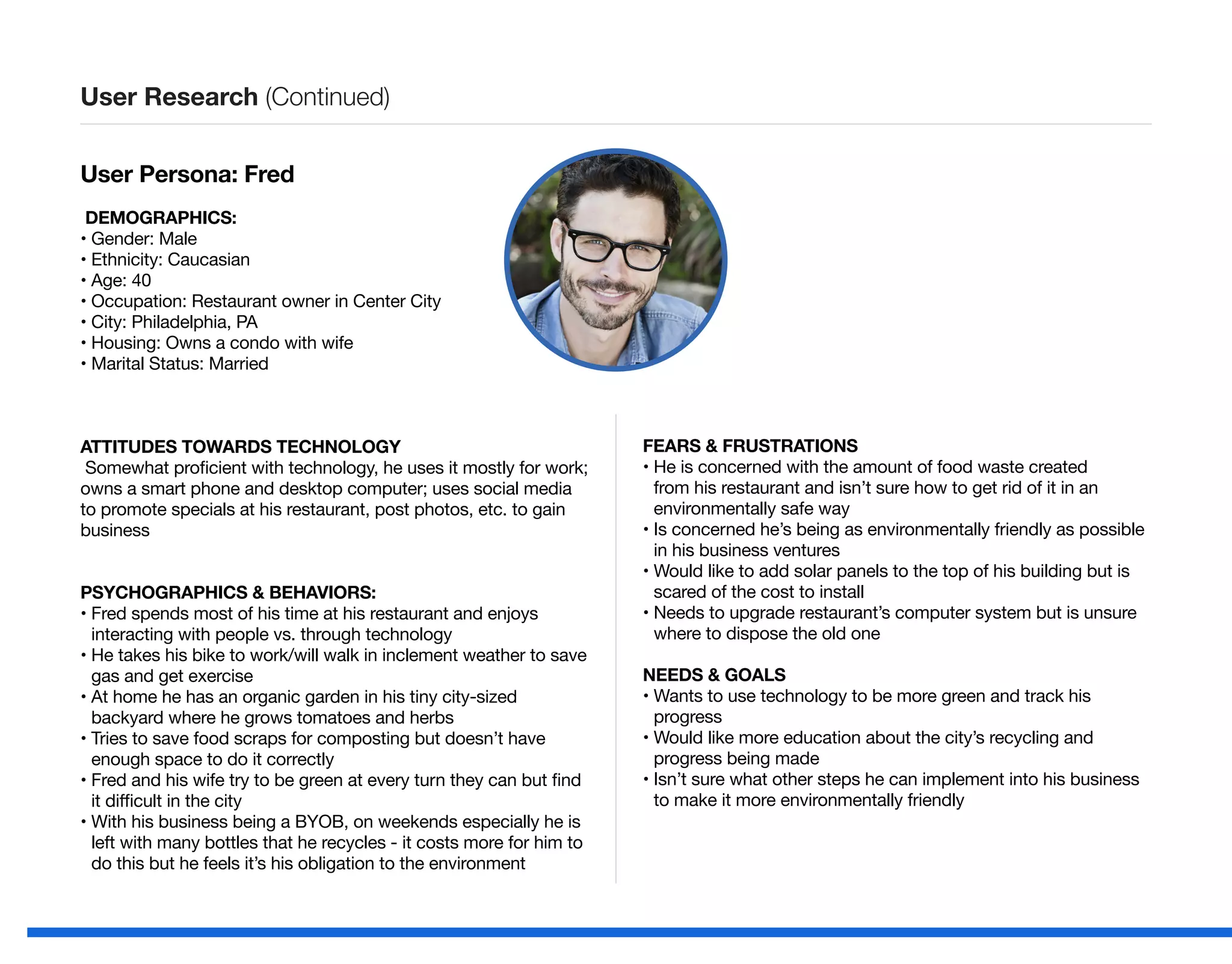 User Persona: Fred
DEMOGRAPHICS:
• Gender: Male
• Ethnicity: Caucasian
• Age: 40
• Occupation: Restaurant owner in Center City
• City: Philadelphia, PA
• Housing: Owns a condo with wife
• Marital Status: Married
ATTITUDES TOWARDS TECHNOLOGY
Somewhat proficient with technology, he uses it mostly for work;
owns a smart phone and desktop computer; uses social media
to promote specials at his restaurant, post photos, etc. to gain
business
PSYCHOGRAPHICS  BEHAVIORS:
• Fred spends most of his time at his restaurant and enjoys
interacting with people vs. through technology
• He takes his bike to work/will walk in inclement weather to save
gas and get exercise
• At home he has an organic garden in his tiny city-sized
backyard where he grows tomatoes and herbs
• Tries to save food scraps for composting but doesn’t have
enough space to do it correctly
• Fred and his wife try to be green at every turn they can but find
it difficult in the city
• With his business being a BYOB, on weekends especially he is
left with many bottles that he recycles - it costs more for him to
do this but he feels it’s his obligation to the environment
FEARS  FRUSTRATIONS
• He is concerned with the amount of food waste created
from his restaurant and isn’t sure how to get rid of it in an
environmentally safe way
• Is concerned he’s being as environmentally friendly as possible
in his business ventures
• Would like to add solar panels to the top of his building but is
scared of the cost to install
• Needs to upgrade restaurant’s computer system but is unsure
where to dispose the old one
NEEDS  GOALS
• Wants to use technology to be more green and track his
progress
• Would like more education about the city’s recycling and
progress being made
• Isn’t sure what other steps he can implement into his business
to make it more environmentally friendly
User Research (Continued)
 