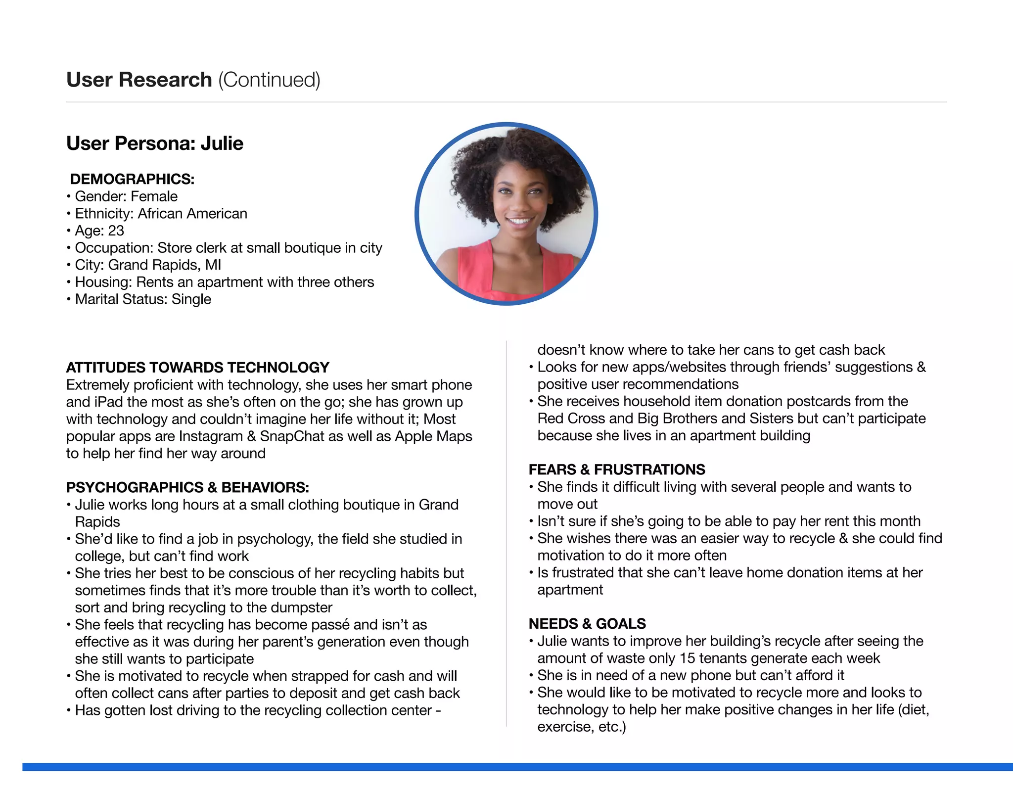 User Persona: Julie
DEMOGRAPHICS:
• Gender: Female
• Ethnicity: African American
• Age: 23
• Occupation: Store clerk at small boutique in city
• City: Grand Rapids, MI
• Housing: Rents an apartment with three others
• Marital Status: Single
ATTITUDES TOWARDS TECHNOLOGY
Extremely proficient with technology, she uses her smart phone
and iPad the most as she’s often on the go; she has grown up
with technology and couldn’t imagine her life without it; Most
popular apps are Instagram  SnapChat as well as Apple Maps
to help her find her way around
PSYCHOGRAPHICS  BEHAVIORS:
• Julie works long hours at a small clothing boutique in Grand
Rapids
• She’d like to find a job in psychology, the field she studied in
college, but can’t find work
• She tries her best to be conscious of her recycling habits but
sometimes finds that it’s more trouble than it’s worth to collect,
sort and bring recycling to the dumpster
• She feels that recycling has become passé and isn’t as
effective as it was during her parent’s generation even though
she still wants to participate
• She is motivated to recycle when strapped for cash and will
often collect cans after parties to deposit and get cash back
• Has gotten lost driving to the recycling collection center -
doesn’t know where to take her cans to get cash back
• Looks for new apps/websites through friends’ suggestions 
positive user recommendations
• She receives household item donation postcards from the
Red Cross and Big Brothers and Sisters but can’t participate
because she lives in an apartment building
FEARS  FRUSTRATIONS
• She finds it difficult living with several people and wants to
move out
• Isn’t sure if she’s going to be able to pay her rent this month
• She wishes there was an easier way to recycle  she could find
motivation to do it more often
• Is frustrated that she can’t leave home donation items at her
apartment
NEEDS  GOALS
• Julie wants to improve her building’s recycle after seeing the
amount of waste only 15 tenants generate each week
• She is in need of a new phone but can’t afford it
• She would like to be motivated to recycle more and looks to
technology to help her make positive changes in her life (diet,
exercise, etc.)
User Research (Continued)
 