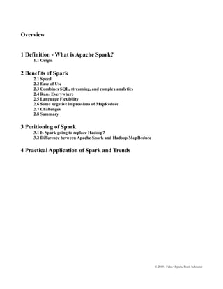 Overview
1 Definition - What is Apache Spark?
1.1 Origin
2 Benefits of Spark
2.1 Speed
2.2 Ease of Use
2.3 Combines SQL, streaming, and complex analytics
2.4 Runs Everywhere
2.5 Language Flexibility
2.6 Some negative impressions of MapReduce
2.7 Challenges
2.8 Summary
3 Positioning of Spark
3.1 Is Spark going to replace Hadoop?
3.2 Difference between Apache Spark and Hadoop MapReduce
4 Practical Application of Spark and Trends
© 2015 - Fidus Objects, Frank Schroeter
 