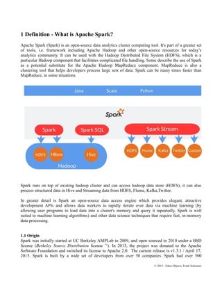 1 Definition - What is Apache Spark?
Apache Spark (Spark) is an open-source data analytics cluster computing tool. It's part of a greater set
of tools, i.e. framework including Apache Hadoop and other open-source resources for today’s
analytics community. It can be used with the Hadoop Distributed File System (HDFS), which is a
particular Hadoop component that facilitates complicated file handling. Some describe the use of Spark
as a potential substitute for the Apache Hadoop MapReduce component. MapReduce is also a
clustering tool that helps developers process large sets of data. Spark can be many times faster than
MapReduce, in some situations.
Spark runs on top of existing hadoop cluster and can access hadoop data store (HDFS), it can also
process structured data in Hive and Streaming data from HDFS, Flume, Kafka,Twitter.
In greater detail is Spark an open-source data access engine which provides elegant, attractive
development APIs and allows data workers to rapidly iterate over data via machine learning (by
allowing user programs to load data into a cluster's memory and query it repeatedly, Spark is well
suited to machine learning algorithms) and other data science techniques that require fast, in-memory
data processing.
1.1 Origin
Spark was initially started at UC Berkeley AMPLab in 2009, and open sourced in 2010 under a BSD
license (Berkeley Source Distribution license *1
). In 2013, the project was donated to the Apache
Software Foundation and switched its license to Apache 2.0. The current release is v1.3.1 / April 17,
2015. Spark is built by a wide set of developers from over 50 companies. Spark had over 500
© 2015 - Fidus Objects, Frank Schroeter
 