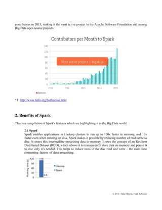 contributors in 2015, making it the most active project in the Apache Software Foundation and among
Big Data open source projects.
*1 http://www.linfo.org/bsdlicense.html
2. Benefits of Spark
This is a compilation of Spark's features which are highlighting it in the Big Data world:
2.1 Speed
Spark enables applications in Hadoop clusters to run up to 100x faster in memory, and 10x
faster even when running on disk. Spark makes it possible by reducing number of read/write to
disc. It stores this intermediate processing data in-memory. It uses the concept of an Resilient
Distributed Dataset (RDD), which allows it to transparently store data on memory and persist it
to disc only it’s needed. This helps to reduce most of the disc read and write – the main time
consuming factors of data processing.
© 2015 - Fidus Objects, Frank Schroeter
 