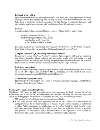 2.2 Spark is Easy of Use
Spark lets developers quickly write applications in Java, Scala, or Python. Python and Scala are
languages that fit data engineering well, as they are more functional-oriented than Java. This
helps them to create and run their applications on their familiar programming languages and
easy to build parallel apps. It comes with a built-in set of over 80 high-level operators.
Example:
A word count procedure consists in Hadoop + Java of 50 lines; Spark + scala: 5 lines:
datafile = spark.textFile("hdfs://...")
datafile.flatMap(lambda line: line.split())
.map(lambda word: (word, 1))
.reduceByKey(lambda x, y: x+y)
Less code results in less maintenance, less bugs, more productivity. Java developers can easily
learn Scala, as Scala class can exist alongside Java classes (both run on JVMs).
2.3 Spark Combines SQL, streaming, and complex analytics
In addition to simple “map” and “reduce” operations, Spark supports SQL queries, streaming
data (Spark Streaming allows real-time data processing; works well with Kafka, ...), and
complex analytics such as machine learning and graph algorithms out-of-the-box. As an added
benefit users can combine all these capabilities seamlessly in a single workflow.
2.4 It Runs Everywhere
Spark leverages the Hadoop ecosystem; Spark's connectivity and integration Spark results from
its use of HDFS. Spark runs on Hadoop, Mesos, standalone, or in the cloud. It can access
diverse data sources including HDFS, Cassandra, HBase, S3.
2.5 There is Language Flexibility
Spark natively provides support for a variety of popular development languages. Out of the box,
it supports Scala, Java, and Python.
Some negative impressions of MapReduce
MapReduce (MR) starts to feel growingly uneasy when compared to Spark, because the API is
rudimentary, hard to test, and easy to render complicate. Tool like Cascading, Pig, Hive, etc., make this
easier, but that might just serve as more evidence that the core API is fundamentally flawed:
• MR requires lots of code to perform even the simplest of tasks.
• It can only perform very basic operations out of the box. There are a fair amount of
configuration and far too many processes to run just to get a simple single-node installation
working. When developing in MapReduce, we are often forced to stitch together basic
operations as custom Mapper/Reducer jobs because there are no built-in features to simplify
this process. For that reason, many developers turn to the higher-level APIs offered by
frameworks like Apache Crunch or Cascading to write their MapReduce jobs.
© 2015 - Fidus Objects, Frank Schroeter
 