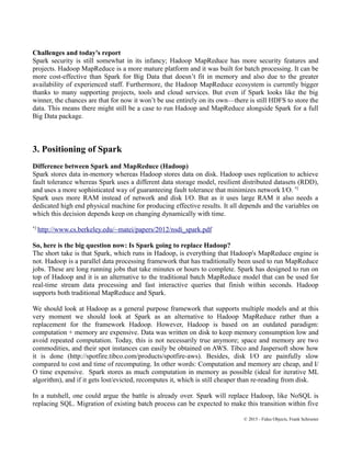 Challenges and today's report
Spark security is still somewhat in its infancy; Hadoop MapReduce has more security features and
projects. Hadoop MapReduce is a more mature platform and it was built for batch processing. It can be
more cost-effective than Spark for Big Data that doesn’t fit in memory and also due to the greater
availability of experienced staff. Furthermore, the Hadoop MapReduce ecosystem is currently bigger
thanks to many supporting projects, tools and cloud services. But even if Spark looks like the big
winner, the chances are that for now it won’t be use entirely on its own—there is still HDFS to store the
data. This means there might still be a case to run Hadoop and MapReduce alongside Spark for a full
Big Data package.
3. Positioning of Spark
Difference between Spark and MapReduce (Hadoop)
Spark stores data in-memory whereas Hadoop stores data on disk. Hadoop uses replication to achieve
fault tolerance whereas Spark uses a different data storage model, resilient distributed datasets (RDD),
and uses a more sophisticated way of guaranteeing fault tolerance that minimizes network I/O. *2
Spark uses more RAM instead of network and disk I/O. But as it uses large RAM it also needs a
dedicated high end physical machine for producing effective results. It all depends and the variables on
which this decision depends keep on changing dynamically with time.
*2
http://www.cs.berkeley.edu/~matei/papers/2012/nsdi_spark.pdf
So, here is the big question now: Is Spark going to replace Hadoop?
The short take is that Spark, which runs in Hadoop, is everything that Hadoop's MapReduce engine is
not. Hadoop is a parallel data processing framework that has traditionally been used to run MapReduce
jobs. These are long running jobs that take minutes or hours to complete. Spark has designed to run on
top of Hadoop and it is an alternative to the traditional batch MapReduce model that can be used for
real-time stream data processing and fast interactive queries that finish within seconds. Hadoop
supports both traditional MapReduce and Spark.
We should look at Hadoop as a general purpose framework that supports multiple models and at this
very moment we should look at Spark as an alternative to Hadoop MapReduce rather than a
replacement for the framework Hadoop. However, Hadoop is based on an outdated paradigm:
computation + memory are expensive. Data was written on disk to keep memory consumption low and
avoid repeated computation. Today, this is not necessarily true anymore; space and memory are two
commodities, and their spot instances can easily be obtained on AWS. Tibco and Jaspersoft show how
it is done (http://spotfire.tibco.com/products/spotfire-aws). Besides, disk I/O are painfully slow
compared to cost and time of recomputing. In other words: Computation and memory are cheap, and I/
O time expensive. Spark stores as much computation in memory as possible (ideal for iterative ML
algorithm), and if it gets lost/evicted, recomputes it, which is still cheaper than re-reading from disk.
In a nutshell, one could argue the battle is already over. Spark will replace Hadoop, like NoSQL is
replacing SQL. Migration of existing batch process can be expected to make this transition within five
© 2015 - Fidus Objects, Frank Schroeter
 