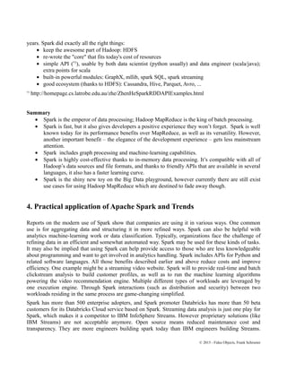 years. Spark did exactly all the right things:
• keep the awesome part of Hadoop: HDFS
• re-wrote the "core" that fits today's cost of resources
• simple API (*3
), usable by both data scientist (python usually) and data engineer (scala/java);
extra points for scala
• built-in powerful modules: GraphX, mllib, spark SQL, spark streaming
• good ecosystem (thanks to HDFS): Cassandra, Hive, Parquet, Avro, ...
*3
http://homepage.cs.latrobe.edu.au/zhe/ZhenHeSparkRDDAPIExamples.html
Summary
• Spark is the emperor of data processing; Hadoop MapReduce is the king of batch processing.
• Spark is fast, but it also gives developers a positive experience they won’t forget. Spark is well
known today for its performance benefits over MapReduce, as well as its versatility. However,
another important benefit – the elegance of the development experience – gets less mainstream
attention.
• Spark includes graph processing and machine-learning capabilities.
• Spark is highly cost-effective thanks to in-memory data processing. It’s compatible with all of
Hadoop’s data sources and file formats, and thanks to friendly APIs that are available in several
languages, it also has a faster learning curve.
• Spark is the shiny new toy on the Big Data playground, however currently there are still exist
use cases for using Hadoop MapReduce which are destined to fade away though.
4. Practical application of Apache Spark and Trends
Reports on the modern use of Spark show that companies are using it in various ways. One common
use is for aggregating data and structuring it in more refined ways. Spark can also be helpful with
analytics machine-learning work or data classification. Typically, organizations face the challenge of
refining data in an efficient and somewhat automated way. Spark may be used for these kinds of tasks.
It may also be implied that using Spark can help provide access to those who are less knowledgeable
about programming and want to get involved in analytics handling. Spark includes APIs for Python and
related software languages. All those benefits described earlier and above reduce costs and improve
efficiency. One example might be a streaming video website. Spark will to provide real-time and batch
clickstream analysis to build customer profiles, as well as to run the machine learning algorithms
powering the video recommendation engine. Multiple different types of workloads are leveraged by
one execution engine. Through Spark interactions (such as distribution and security) between two
workloads residing in the same process are game-changing simplified.
Spark has more than 500 enterprise adopters, and Spark promoter Databricks has more than 50 beta
customers for its Databricks Cloud service based on Spark. Streaming data analysis is just one play for
Spark, which makes it a competitor to IBM InfoSphere Streams. However proprietary solutions (like
IBM Streams) are not acceptable anymore. Open source means reduced maintenance cost and
transparency. They are more engineers building spark today than IBM engineers building Streams.
© 2015 - Fidus Objects, Frank Schroeter
 