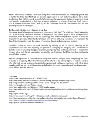 Maybe open source is the real "shiny new thing" that commercial vendors are competing against. And
to further feed that fire DataStax has recently open-sourced a well performing Spark driver that’s
available on their GitHub repo. It gets rid of all the job config requirements that early adopters of Spark
on Cassandra previously had to deal with, as there’s no longer a need to go through the Spark Hadoop
API. It supports server-side filters (basically WHERE clauses), that allow Cassandra to filter the data
prior to pulling it in for analysis.
To the point - Getting real value out of big data
How does Spark help organizations get real value out of their data? The challenge, Databricks points
out, is that Hadoop consists of a number of independent, but related, projects. First, an organization
must learn about these projects, what the technology does and how to put them together to solve the
organization's problems. Then they have to learn how to build a Hadoop cluster and how to prepare the
data. Only then can they start the process of exploring the data and gaining some insights.
Databricks wants to reduce the work involved by signing up for its service, pointing to the
organization's data and then beginning the process of cataloging and analyzing data. Databricks has
done the work of collecting the appropriate tools, configuring them and turning a bunch of independent
projects into a tool that an organization can quickly use. It appears that Databricks has significantly
simplified the process.
The still valid postulate of customer centric integration and data analysis means recognizing that time-
to-market is everything. My bet for the sake of the subject of this article (Spark) is on those vendors
who offer self-service revenues, thus controlling pricing and packaging, experiment with subscription
models, enable partners to sell integration and cloud services, and reduce churn of big data projects –
preferably all with one solution.
references:
https://www.youtube.com/watch?v=BFtQrfQ2rn0
http://www.zdnet.com/article/databricks-makes-hadoop-and-apache-spark-easy-to-use/
http://blog.cloudera.com/blog/2014/03/apache-spark-a-delight-for-developers/
http://en.wikipedia.org/wiki/Apache_Spark
http://www.techopedia.com/definition/13800/apache-hadoop
http://www.techopedia.com/2/30166/technology-trends/big-data/how-hadoop-helps-solve-the-big-data-
problem
https://spark.apache.org/
https://www.xplenty.com/blog/2014/11/apache-spark-vs-hadoop-mapreduce/
http://planetcassandra.org/blog/the-new-analytics-toolbox-with-apache-spark-going-beyond-hadoop/
http://aptuz.com/blog/is-apache-spark-going-to-replace-hadoop/
http://spotfire.tibco.com/products/spotfire-aws
© 2015 - Fidus Objects, Frank Schroeter
 