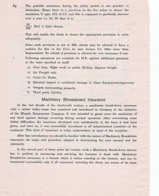 Eg. The possible escalation during the policy period is not possible to
determine. Hence there is a provision in the fire policy to choose the
escalation % upto 15% of S.l. and this is supposed to gradually increase
over a year i.e. for 20 days it is
;6°5x Escl % limit chosen.
This will enable the client to choose the appropriate provision to cover
adequately.
7.
Since such provision is not in MB, clients may be advised to have a
cushion for this in his S.Lie he may declare S.l. little more than
Replacement. No refund of premium is allowed for over insurance if any.
Following extensions are avaliable for M.B. against additional premium
at the rates specified in tarllf.
a) Over time, Night work on public Hoilday, Express freight:
b) Ari Freight only.
c) Cover for Boiler.
d) External impact or accidental damage
e) Ow~ers surrounding property.
o Third party liability.
to Glass Equipments/Apparatus.
Machinery(Breakdown)Insurance
In the last decade of the nineteenth century a machinery break-down insurance
with a rather wider scope was conceived and introduced in Germany at the initiative
of the Munich Reinsurance Company. It was intended to grant cover for machinery of
any kind against damage occurring during normal operation. After overcoming some
initial difficulties the insurance developed very satisfactorily in the form it had been
given, and later on,. it was, successfully introduced in all industrialized countries on the
continent. This kind of insurance is today underwritten in mj>st of the countries.
After this intr~duction you should be familiar with the nature of Machinery Breakdown
iru;uranc@,...its scope-'-and procedure adopted in -determining the sum insured and the
indemnity.
In the second part of these notes the routine work a Machinery Break-down insurer
has to perform in convassing and servicing the business is dealt with. Machinery
Br7akdown insurance is a branch which is rather exacting on the Insurer, and can be
tra:nsacted successfully only if all concerned, including the client, are aware of its basic
 