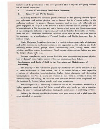 features and the peculiarities of the cover provided. -This is why the fore going remarks
are of special importance.
1. Nature of Machinery Breakd9WD Insurance
1.1 Property and PeriJs Insured
Machinery Breakdown insurance grants protection for the property insured against
any uproreseeh and sudden physical loss or. damage, but is of course subject to the
exclusions customary in property Damage insurance, such as war, riot, wilful act.s and
gross negligence on tile part of the Insured: -It further excludes loss O! damage that can
be covered under a Fire insurance and loss or damage which occurs as a-direct consequence
of the contingental influence of operation, and which is therefore foreseeable, Le. "normal
wear and tear". Machinery Break-down Insurance fulfils more or loss the same function
for machinery as a combination of Personal Accident and Health insurance does for
human beings.
Under Machinery Breakdown insurance it is possible to insure practically all 6tationery
and mobile machinery, machanical equipment and apparatus used in industry and trade,
inclucling electric motors, pumps, hoists, airconditioning plant, turning lathes, looms,
printing machmes, cranes, transformers, Diesel engines, steam engines, boilers and even
the largest steam turbo-sets.
-
In order.to explain to you in greater detail the term "unforeseen and sudden physical
loss or damage" some typical causes of loss are enumerated here below:
Cerelessness and Lack of Skill in the Operation and Maintenance of
Machinery
The majority of the indemnities -payable by Machinery Breakdown Insurers is due
to losses attributable~ to these causes, that is, to human failure. A most regretable
symptom of advancing industrialization, higher living standards and~ decreasing
unemployment observed in nearly all countries-is that work is performed much less
conscientiously and reliably, At the same time, machines become more complicated and
the functions by human labour simpler and more monotonous.
Few examples are : Overloading of machines due to an "inadvertent" selection of a
higher operating speed., tools left lying around which may easily get into a machine,
failure to obs~rve warning instructions, inadequate maintenance of controlling devices.. -
Industry is following up this development with great concern and is glad about the
cover provided by insurers.
 