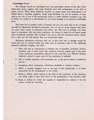 Centrifugal Force
The damage caused by centrifugal force was particularly seriouS at: the time when. .
piston-type steam engines with large flywheels 'were still predominant in the field of
prime movers. When these flywheels reached an exce5S speed and 4~integrated one
talked about a flywheel explosion. Today large flywheels f!re not ,as. ~mmo1i as they
used. to be, but, if one of the present-day steam or water turbines ove~peed, say, due
to failure of a control, it is still possible for very heavy damage to be ca~ed by centrifugal
force.
This brief list of possible causes of damage will give you some idea' of the coverage
prpvided by Machinery Breakdown insurance, but you can no doub,t 'imagine that there
are many other causes of unforeseen and sudden loss. The cover is actualll very wiae,
since in accordance with the policy conditions, the Insurer is liable' for all losses except
thosd specifically excluded. The wording of the policy, lists the exclusions rather clearly,
. but to give ,you the full picture, they are enumerated again.
. Machinery Breakdown insurance does not" in fact cover loss or damage caused by
perils that can be covered under any other type of insurance, such as fll'e, lightning,
chemical explosion, burglary and theft;
o Wear and tear as consequence of ordinary use or operation, cavitation, erosion,
corr08ion, rust or boiler scale. This exclusion, however, relates only to the parts
of the machinery immediately affected by wear and tear, etc." Whereas damage
indirectly' caused to other parts of the machinery. is included.
War or warlike operation, civil commotion, act, on the part of rebels or locked-out
persons.
Inundation,.flood, earthquake, subsidence, landslide or volcanic eruption.
o
o
o Wilful orgros~ly negligent acts on the part of the policyholder or of those
responsible for the management of the works.
o Faults or defects which existed at the time of the conclusion of the insurance
and which ought to have been known to the policyholder or his executiye staff.
. .
o. Fault:.. or -defects for which the supplier is responsible py contract or by law
{losses covered by warranty)
~
 