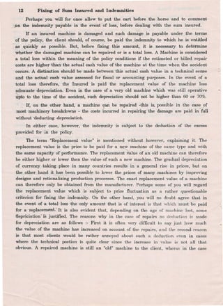 12 Fixing of Sum Insured and Indemnities
Perhaps you will for once allow to put the cart before the..-horse and to comment
-}pn the indemnity payable in the event. of loss, before dealing with the sum insured.
If an insured machine is damaged and such damage is payable under the terms
of t~e policy, the cl~ent should, of course, be paid the indemnity to which he is entitled
.as -quickly as possible. But, before fIXing this amount, it is necessary to. determine
,~hether the damaged machine can be repaired or is a total 1055.A Machine is considered
a total 1055 within the meaning of the policy conditions if the estimeted or billed repair
costs. .are higher than the. actual cash value of the machine at the time when the accident
occurS. A distinction should be made between this actual cash value in a technical sense
and the actual cash value assessed for fiscal or accounting purposes. In the event of a
total 1055 therefore, the Insured is paid the replacement value of the machine less
adeauate depreciation. Even in the case of a very old machine which was still operative
~ to the time of the accident, such depreciation should not be higher than 60 or 70%.
Jf., on the other hand, a machine c:an be ~paired -~his is. possible in the case. !Jf
most machinery breakdowns -the costs incurred in repairing the damage are ~id in-full
without.'deducling depreciation.
In either case, however, the indemnity is subject to the deduction of the excess
provided for in the policy.
The term "Replacement value" is mentioned without however, explaining .it. The
replacement value is the price to be paid for a ~ machine of the same type and with
the same capacity of perfonnance. The replacement ~alue of an old machine can therefore
be either higher or lower then the value of such a new machine. The gradual depreciation
of currency taking place in many countries results in a general rise in prices, but on
the other hand it has been possible to lower the prices of many machines by improving
designs and retionalizing production processes. The exact replacement value of a machine
can therefore only be obtained trom the manufacturer. Perhaps some of you will regard
the replacement value which is subject to price fluctuation as a rather questionable
criterion for fIXing the indemnity. On the other hand, you will no doubt agree that in
the event of.a total loss ~he only amount that is of interest is that which must 'be paid
for a---ieplacement:. It is also evident that, depending on the age of machine lost, some
tlepriciation'.jS justified. The reasons why in the case of repairs no deduction is made
for depreciation are as follows :- First it is often very difficult to say just how much
the value of the machine has increased on account of the repairs, and the second reason
is that most clients would be rather annoyed about such a deduction even in cases
where the tech,nical postion is quite clear since the increase in value is not all that
obvious. A repaired machine is still an "old" machine to the client, wheras in the case
 