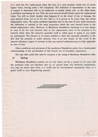 of a total loss the replacement takes the form of a new machine which has of course
higher value, leaving 'aside a few exceptions. The deduction of depreciation in the case
of repairs is dispensed with in an endeavour to satisfy clients and, on the other hand,
1;0facilitate canvassing for you. Thus the sum insured should always equal the replacement
value. You will no doubt wonder what happens if, in the event of loss or damage, the
sum insured turns out. to be too l~w,that is, if it proves to be lower than the actual
replaceJJlent value. The policy condition stipula~ that in the case of such under-insurance
the indemnity is reduced in the same proportion which the sum insured bears to the
actual replacement value. However, in Machinery Breakdown insurance it is. not always
'so easy to fIX the sum insured, that is, the rep~cement value of the property to be
. insured, fairly often the insurer's specialist staff is called upon 'to assist to you make
an assessment. The Insurer is of course entitled to draw the insured's attention to the
fact that his property is' under insured, even if no loss occurs. In the event of the
insured refusing to agree to increase in the sum insured underinsurance is fully applicable
in caSe of loss.
Other conditions and provisions of the machinery Breakdown policy, for a fundemental /
understanding of. ~he peculiarities of this branch are of secondary importance.
The only other point that calls for comment is the rating of MachiIiery Breakdown risks.
Rating13
Machinery Breakdown policies are as rule taken out for a period of one year and
the premium rates are therefore also on an annual basis. For electrical machineries,
you may be aware that there is a tariff and for non-electrical equipments there is a
guide tariff in your Engineering manual.
 