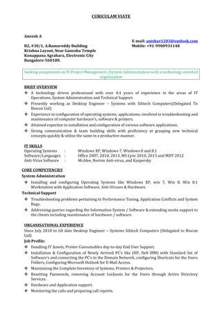 CURICULAM VIATE 
Aneesh A 
E-mail: anishav1203@outlook.com 
B2, #30/1, A.Ramareddy Building Mobile: +91-9900931148 
Krishna Layout, Near Ganesha Temple 
Konappana Agrahara, Electronic City 
Bangalore-560100. 
Seeking assignments in IT Project Management /System Administration with a technology oriented 
organization 
BRIEF OVERVIEW 
 A technology driven professional with over 4.4 years of experience in the areas of IT 
Operations, System Administration and Technical Support. 
 Presently working as Desktop Engineer – Systems with Silitech Computers(Delegated To 
Biocon Ltd) 
 Experience in configuration of operating systems, applications; involved in troubleshooting and 
maintenance of computer hardware’s, software & printers. 
 Attained expertise in installation and configuration of various software applications. 
 Strong communication & team building skills with proficiency at grasping new technical 
concepts quickly & utilise the same in a productive manner. 
IT SKILLS 
Operating Systems : Windows XP, Windows 7, Windows 8 and 8.1 
Software/Languages : Office 2007, 2010, 2013, MS Lync 2010, 2013 and MDT 2012 
Anti-Virus Software : McAfee, Norton Anti-virus, and Kaspersky 
CORE COMPETENCIES 
System Administration 
 Installing and configuring Operating Systems like Windows XP, win 7, Win 8, Win 8.1 
Workstation with Application Software, Anti-Viruses & Hardware. 
Technical Support 
 Troubleshooting problems pertaining to Performance Tuning, Application Conflicts and System 
Bugs. 
 Addressing queries regarding the Information System / Software & extending onsite support to 
the clients including maintenance of hardware / software. 
ORGANISATIONAL EXPERIENCE 
Since July 2010 to till date Desktop Engineer – Systems Silitech Computers (Delegated to Biocon 
Ltd) 
Job Profile: 
 Handling IT Assets, Printer Consumables day-to-day End User Support. 
 Installation & Configuration of Newly Arrived PC’s like (HP, Dell IBM) with Standard Set of 
Software’s and connecting the PC’s to the Domain Network, configuring Shortcuts for the Users 
Folders, Configuring Microsoft Outlook for E-Mail Access. 
 Maintaining the Complete Inventory of Systems, Printers & Projectors. 
 Resetting Passwords, removing Account Lockouts for the Users through Active Directory 
Services. 
 Hardware and Application support. 
 Monitoring the calls and preparing call reports. 
 