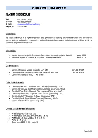 Page 1 of 9
CURRICULUM VITAE
NASIR SIDDIQUE
Tel:
Mobile:
E-mail:
Skype ID:
Objective:
To seek and strive in a highly motivated and professional working environment where my experience,
strong aptitude for learning, presentation and analytical problem solving techniques and abilities would be
utilized to improve technical skills.
Education:
 Master degree (M. Sc) in Petroleum Technology from University of Karachi. Year 2009
 Bachelor degree in Science (B. Sc) from University of Karachi. Year 2007
Certifications:
 Certified Pressure Vessel Inspector (API 510) Cert. ID. 54931
 Certified Above Ground Storage Tank Inspector (API 653) Cert. ID. 43808
 Certified ASNT level II in UT, MT and PT
OEM Certifications:
 Certified (MFL 2000) Magnetic Flux Leakage (Silverwing, UAE)
 Certified (FloorMap 3D) Magnetic Flux Leakage (Silverwing, UAE)
 Certified (Pipe Scan) Magnetic Flux Leakage (Silverwing, UAE)
 Certified (Hand Scan) Magnetic Flux Leakage (Silverwing, UAE)
 Certified Auto UT Scorpion B. Scan (Silverwing, UAE)
 Certified (RMS) Rapid Motion Scanner (Silverwing, UAE)
 Certified Thetha Scan (Silverwing, UAE)
Codes & standards Familiarity:

 API Standards (653, 650, 510)
 API RP (575, 651, 652, 577, 571, 572 & 576)
 ASME (B31.3, Sec. VIII Div. 1, 2, IX & V)
 AWS (D1.1, D1.6)
 Code case 2235-9, B 31 case 181
+92 21 34911833
+92 323 2096896
mnasirsiddiq@hotmail.com
Mnasirsiddiq
 