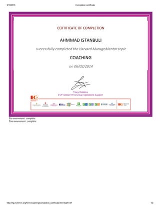 5/10/2015 Completion certificate
http://ihg.myhmm.org/hmm/coaching/completion_certificate.html?path=off 1/2
CERTIFICATE OF COMPLETION
AHMMAD ISTANBULI
successfully completed the Harvard ManageMentor topic
COACHING
on 06/02/2014
Pre­assessment: complete
Post­assessment: complete
 