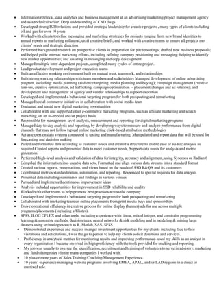  Information retrieval, data analytics and business management at an advertising/marketing/project management agency
and as a technical writer. Deep understanding of CAD dwgs.
 Developed strong B2B relations and provided strategic leadership for creative projects , many types of clients including
oil and gas for over 10 years
 Worked with clients to refine messaging and marketing strategies for projects ranging from new brand identities to
annual reports to marketing collateral; draft creative briefs; and worked with creative teams to ensure all projects met
clients’ needs and strategic direction
 Performed background research on prospective clients in preparation for pitch meetings; drafted new business proposals;
and helped guide internal marketing efforts, including refining company positioning and messaging; helping to identify
new market opportunities; and assisting in messaging and copy development
 Managed multiple inter-dependent projects, completed many cycles of entire project.
 Lead product development and project execution teams
 Built an effective working environment built on mutual trust, teamwork, and relationships
 Built strong working relationships with team members and stakeholders Managed development of online advertising
program, including: media planning (audience targeting, media planning and buying); campaign management (creative
turn-ins, creative optimization, ad trafficking, campaign optimization -- placement changes and ad rotation); and
development and management of agency and vendor relationships to support execution
 Developed and implemented a behavioral targeting program for both prospecting and remarketing
 Managed social commerce initiatives in collaboration with social media team
 Evaluated and tested new digital marketing opportunities
 Collaborated with and supported other e-commerce marketing programs, such as affiliate marketing and search
marketing, on an as-needed and/or project basis
 Responsible for management level analysis, measurement and reporting for digital marketing programs
 Managed day-to-day analysis and reporting, by developing ways to measure and analyze performance from digital
channels that may not follow typical online marketing click-based attribution methodologies
 Act as expert on data systems connected to testing and manufacturing, Manipulated and report data that will be used for
forecasting and decision making
 Pulled and formatted data according to customer needs and created a structure to enable ease of ad-hoc analysis as
required Created reports and presented data to meet customer needs, Support data needs for analysis and metric
generation
 Performed high-level analysis and validation of data for integrity, accuracy and alignment, using Sysomos or Radian 6
 Compiled the information into useable data sets, Formatted and align various data streams into a standard format
 Created various reports, presentations, and views based on the needs of SSD R&QA and its customers
 Coordinated metrics standardization, automation, and reporting. Responded to special requests for data analysis
 Presented data including summaries and findings in various venues
 Pursued and implemented continuous improvement ideas
 Analysis included opportunities for improvement in SSD reliability and quality
 Worked with other teams to help promote best practices across the company
 Developed and implemented a behavioral targeting program for both prospecting and remarketing
 Collaborated with marketing team on online placements from print media buys and sponsorships
 Drove operational efficiency in creative process for online display (banner) ads for use across multiple
programs/placements (including affiliates).
 SPSS, ILOG CPLEX and other tools, including experience with linear, mixed integer, and constraint programming
learning & ensemble methods, decision trees, neural networks & risk modeling and in modeling & mining large
datasets using technologies such as R, Matlab, SAS, SPSS
 Demonstrated experience and success in angel investment opportunities for my clients including face to face
visitations and solicitations, I was the go to person to help my clients solicit donations and services.
 Proficiency in analytical metrics for monitoring results and improving performance- used my skills as an analyst in
every organization I became involved in-high proficiency with the tools provided for tracking and reporting.
 My job was usually to oversee the identification, recruitment and training of volunteers to serve in advisory, marketing
and fundraising roles - in the many companies I worked with.
 10 plus or more years of Sales Training/Coaching/Management Experience.
 10 years’ experience managing website programs involving EMEA, APAC, and/or LAD regions in a direct or
matrixed role.
 