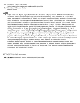 The University of Texas at San Antonio
Business and Project Management/Marketing/PR/Advertising
The University of Colorado at Boulder
General Studies
SKILLS
 Expert writer over 25 years, highly Proficient in MS Office Suite, web page creation. Adobe Illustrator, Photoshop,
information retrieval and data analytics (e.g. data classification, text mining, search algorithms, etc.) Social Media
expert. Superior project management skills. Proven track record of driving large complex programs in cross-functional
matrix environment. Previous experience working with senior level executives, customers and sales teams internally
and externally. Previous experience in event management and high touch customer programs, Over 20 years’ volunteer
experience with fundraising and event management- large scale events. 5+ years’ experience as a Technical Writer,
strong attention to detail, budgeting, pricing, and contract management. Familiar with analytical and algorithm design
abilities. Strong passion for the arts. Have been involved in the art world, as a volunteer and fundraising for over 20
years. 10 plus or more years of Sales Training/Coaching/Management Experience. Manages a team of training resources
providing an effective environment for people to meet their established objectives. Responsible for hiring, training,
supplier management, coaching program, QA, sales improvement, manager & sales rep & operations development
programs, and oversees partner training. Manages budget, forecasts, and reconciliation. Drives alignment of priorities to
the needs of the company corporate and/or business function to agreed upon criteria. Responsible for employee retention
and engagement programs. Engages client and/or subject matter experts in the identification of needs.
Contributes or leads corporate-, business-, or function-wide training solutions that impact multiple business units
globally. Member of senior leadership team and will be responsible for many site initiatives. Typically partners with a
corporate, business, function manager, or director level program lead. Cross functional engagement with multiple
organizations both internally and externally.
REFERENCES Available upon request
LANGUAGES German written and oral, Spanish beginner proficiency.
 