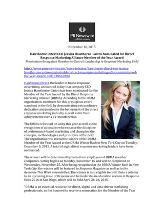 November 18, 2015
Hawthorne Direct CEO Jessica Hawthorne-Castro Nominated for Direct
Response Marketing Alliance Member of the Year Award
Nomination Recognizes Hawthorne-Castro's Leadership in Response Marketing Field
http://www.prnewswire.com/news-releases/hawthorne-direct-ceo-jessica-
hawthorne-castro-nominated-for-direct-response-marketing-alliance-member-of-
the-year-award-300181066.html
Hawthorne Direct, the leader in brand response
advertising, announced today that company CEO
Jessica Hawthorne-Castro has been nominated for the
Member of the Year Award by the Direct Response
Marketing Alliance (DRMA). According to the DRMA
organization, nominees for this prestigious award
stand out in the field by demonstrating extraordinary
dedication and passion to the betterment of the direct
response marketing industry as well as for their
achievements over a 12-month period.
The DRMA is focused on unity this year as well as the
recognition of advocates who enhance the discipline
of performance-based marketing and champion the
concepts, methodologies and principles of the field.
The organization will reveal the winner of the DRMA
Member of the Year Award at the DRMA Winter Bash in New York City on Tuesday,
December 8, 2015. A total of eight direct response marketing leaders have been
nominated.
The winner will be determined by votes from employees of DRMA member
companies. Voting begins on Monday, November 16 and will be completed on
Wednesday, November 25. After being recognized at the DRMA Winter Bash in New
York City, the winner will be featured in Response Magazine as well as in the
Response This Week e-newsletter. The winner is also eligible to contribute a column
to an upcoming issue of Response and to moderate an education session at Response
Expo 2016 in San Diego, which will be held April 26-28, 2015.
"DRMA is an essential resource for direct, digital and data-driven marketing
professionals, so I'm honored to receive a nomination for the Member of the Year
 